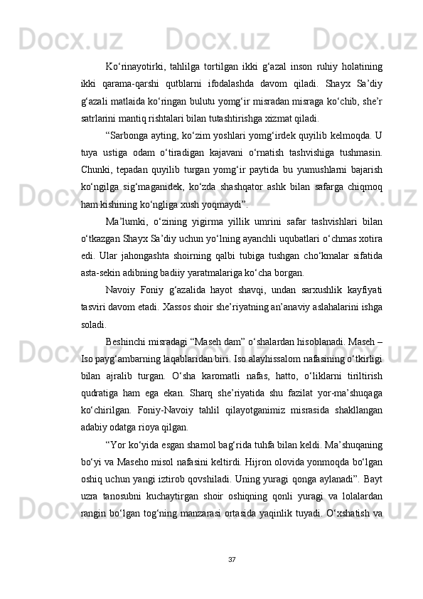 Ko‘rinayotirki,   tahlilga   tortilgan   ikki   g‘azal   inson   ruhiy   holatining
ikki   qarama-qarshi   qutblarni   ifodalashda   davom   qiladi.   Shayx   Sa’diy
g‘azali matlaida ko‘ringan bulutu yomg‘ir misradan misraga ko‘chib, she’r
satrlarini mantiq rishtalari bilan tutashtirishga xizmat qiladi.
“Sarbonga ayting, ko‘zim  yoshlari  yomg‘irdek quyilib kelmoqda. U
tuya   ustiga   odam   o‘tiradigan   kajavani   o‘rnatish   tashvishiga   tushmasin.
Chunki,   tepadan   quyilib   turgan   yomg‘ir   paytida   bu   yumushlarni   bajarish
ko‘ngilga   sig‘maganidek,   ko‘zda   shashqator   ashk   bilan   safarga   chiqmoq
ham kishining ko‘ngliga xush yoqmaydi”.
Ma’lumki,   o‘zining   yigirma   yillik   umrini   safar   tashvishlari   bilan
o‘tkazgan Shayx Sa’diy uchun yo‘lning ayanchli uqubatlari o‘chmas xotira
edi.   Ular   jahongashta   shoirning   qalbi   tubiga   tushgan   cho‘kmalar   sifatida
asta-sekin adibning badiiy yaratmalariga ko‘cha borgan.
Navoiy   Foniy   g‘azalida   hayot   shavqi,   undan   sarxushlik   kayfiyati
tasviri davom etadi. Xassos shoir she’riyatning an’anaviy aslahalarini ishga
soladi.
Beshinchi misradagi “Maseh dam” o‘shalardan hisoblanadi. Maseh –
Iso payg‘ambarning laqablaridan biri. Iso alayhissalom nafasining o‘tkirligi
bilan   ajralib   turgan.   O‘sha   karomatli   nafas,   hatto,   o‘liklarni   tiriltirish
qudratiga   ham   ega   ekan.   Sharq   she’riyatida   shu   fazilat   yor-ma’shuqaga
ko‘chirilgan.   Foniy-Navoiy   tahlil   qilayotganimiz   misrasida   shakllangan
adabiy odatga rioya qilgan.
“Yor ko‘yida esgan shamol bag‘rida tuhfa bilan keldi. Ma’shuqaning
bo‘yi va Maseho misol nafasini keltirdi. Hijron olovida yonmoqda bo‘lgan
oshiq uchun yangi iztirob qovshiladi. Uning yuragi qonga aylanadi”. Bayt
uzra   tanosubni   kuchaytirgan   shoir   oshiqning   qonli   yuragi   va   lolalardan
rangin  bo‘lgan  tog‘ning manzarasi  ortasida  yaqinlik tuyadi.  O‘xshatish   va
37 