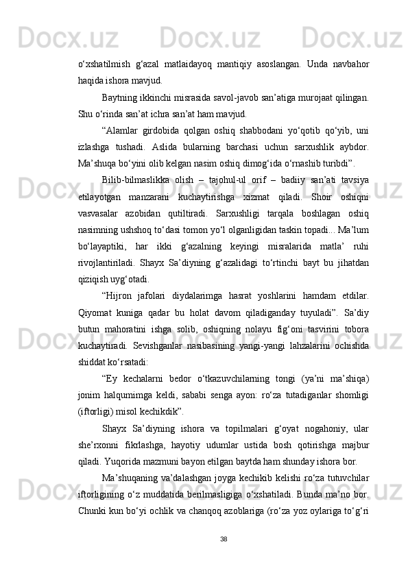 o‘xshatilmish   g‘azal   matlaidayoq   mantiqiy   asoslangan.   Unda   navbahor
haqida ishora mavjud.
Baytning ikkinchi misrasida savol-javob san’atiga murojaat qilingan.
Shu o‘rinda san’at ichra san’at ham mavjud.
“Alamlar   girdobida   qolgan   oshiq   shabbodani   yo‘qotib   qo‘yib,   uni
izlashga   tushadi.   Aslida   bularning   barchasi   uchun   sarxushlik   aybdor.
Ma’shuqa bo‘yini olib kelgan nasim oshiq dimog‘ida o‘rnashib turibdi”.
Bilib-bilmaslikka   olish   –   tajohul-ul   orif   –   badiiy   san’ati   tavsiya
etilayotgan   manzarani   kuchaytirishga   xizmat   qiladi.   Shoir   oshiqni
vasvasalar   azobidan   qutiltiradi.   Sarxushligi   tarqala   boshlagan   oshiq
nasimning ushshoq to‘dasi tomon yo‘l olganligidan taskin topadi... Ma’lum
bo‘layaptiki,   har   ikki   g‘azalning   keyingi   misralarida   matla’   ruhi
rivojlantiriladi.   Shayx   Sa’diyning   g‘azalidagi   to‘rtinchi   bayt   bu   jihatdan
qiziqish uyg‘otadi.
“Hijron   jafolari   diydalarimga   hasrat   yoshlarini   hamdam   etdilar.
Qiyomat   kuniga   qadar   bu   holat   davom   qiladiganday   tuyuladi”.   Sa’diy
butun   mahoratini   ishga   solib,   oshiqning   nolayu   fig‘oni   tasvirini   tobora
kuchaytiradi.   Sevishganlar   nasibasining   yangi-yangi   lahzalarini   ochishda
shiddat ko‘rsatadi:
“Ey   kechalarni   bedor   o‘tkazuvchilarning   tongi   (ya’ni   ma’shiqa)
jonim   halqumimga   keldi,   sababi   senga   ayon:   ro‘za   tutadiganlar   shomligi
(iftorligi) misol kechikdik”.
Shayx   Sa’diyning   ishora   va   topilmalari   g‘oyat   nogahoniy,   ular
she’rxonni   fikrlashga,   hayotiy   udumlar   ustida   bosh   qotirishga   majbur
qiladi. Yuqorida mazmuni bayon etilgan baytda ham shunday ishora bor.
Ma’shuqaning va’dalashgan  joyga kechikib kelishi ro‘za tutuvchilar
iftorligining   o‘z   muddatida   berilmasligiga   o‘xshatiladi.   Bunda   ma’no   bor.
Chunki kun bo‘yi ochlik va chanqoq azoblariga (ro‘za yoz oylariga to‘g‘ri
38 