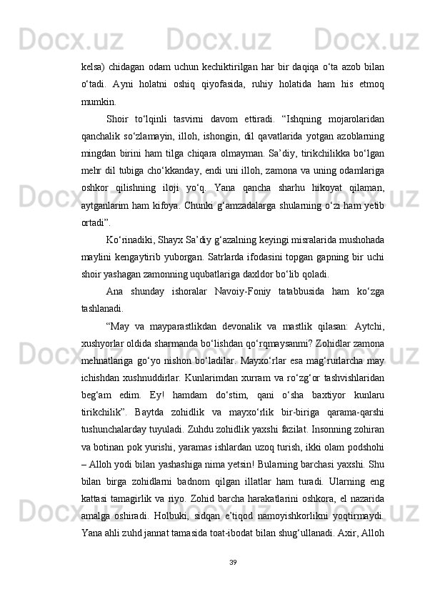 kelsa)   chidagan   odam   uchun   kechiktirilgan   har   bir   daqiqa   o‘ta   azob   bilan
o‘tadi.   Ayni   holatni   oshiq   qiyofasida,   ruhiy   holatida   ham   his   etmoq
mumkin.
Shoir   to‘lqinli   tasvirni   davom   ettiradi.   “Ishqning   mojarolaridan
qanchalik   so‘zlamayin,   illoh,   ishongin,   dil   qavatlarida   yotgan   azoblarning
mingdan   birini   ham   tilga   chiqara   olmayman.   Sa’diy,   tirikchilikka   bo‘lgan
mehr  dil  tubiga cho‘kkanday, endi  uni  illoh, zamona va uning odamlariga
oshkor   qilishning   iloji   yo‘q.   Yana   qancha   sharhu   hikoyat   qilaman,
aytganlarim ham kifoya. Chunki  g‘amzadalarga shularning o‘zi  ham  yetib
ortadi”.
Ko‘rinadiki, Shayx Sa’diy g‘azalning keyingi misralarida mushohada
maylini  kengaytirib yuborgan.  Satrlarda ifodasini   topgan gapning  bir  uchi
shoir yashagan zamonning uqubatlariga daxldor bo‘lib qoladi.
Ana   shunday   ishoralar   Navoiy-Foniy   tatabbusida   ham   ko‘zga
tashlanadi.
“May   va   mayparastlikdan   devonalik   va   mastlik   qilasan:   Aytchi,
xushyorlar oldida sharmanda bo‘lishdan qo‘rqmaysanmi? Zohidlar zamona
mehnatlariga   go‘yo   nishon   bo‘ladilar.   Mayxo‘rlar   esa   mag‘rurlarcha   may
ichishdan   xushnuddirlar.   Kunlarimdan   xurram   va   ro‘zg‘or   tashvishlaridan
beg‘am   edim.   Ey!   hamdam   do‘stim,   qani   o‘sha   baxtiyor   kunlaru
tirikchilik”.   Baytda   zohidlik   va   mayxo‘rlik   bir-biriga   qarama-qarshi
tushunchalarday tuyuladi. Zuhdu zohidlik yaxshi fazilat. Insonning zohiran
va botinan pok yurishi, yaramas ishlardan uzoq turish, ikki olam podshohi
– Alloh yodi bilan yashashiga nima yetsin! Bularning barchasi yaxshi. Shu
bilan   birga   zohidlarni   badnom   qilgan   illatlar   ham   turadi.   Ularning   eng
kattasi  tamagirlik  va  riyo.  Zohid  barcha  harakatlarini   oshkora,  el   nazarida
amalga   oshiradi.   Holbuki,   sidqan   e’tiqod   namoyishkorlikni   yoqtirmaydi.
Yana ahli zuhd jannat tamasida toat-ibodat bilan shug‘ullanadi. Axir, Alloh
39 