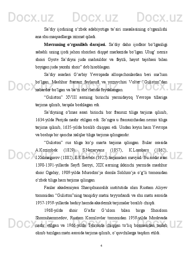 Sa’diy   ijodining   o‘zbek   adabiyotiga   ta’siri   masalasining   o‘rganilishi
ana shu maqsadlarga xizmat qiladi.
Mavzuning   o‘rganilish   darajasi.   Sa’diy   daho   ijodkor   bo‘lganligi
sababli   uning ijodi   jahon shoirlari  diqqat   markazida  bo‘lgan.  Ulug‘   nemis
shoiri   Gyote   Sa’diyni   juda   mahsuldor   va   fayzli,   hayot   tajribasi   bilan
boyigan juda yaxshi shoir” deb hisoblagan.
Sa’diy   asarlari   G‘arbiy   Yevropada   alloqachonlardan   beri   ma’lum
bo‘lgan.   Mashhur   fransuz   faylasufi   va   yozuvchisi   Volter   “Guliston”dan
xabardor bo‘lgan va ba’zi she’rlarida foydalangan.
“Guliston”   XVIII   asrning   birinchi   yarmidayoq   Yevropa   tillariga
tarjima qilinib, tarqala boshlagan edi.
Sa’diyning   o‘lmas   asari   birinchi   bor   fransuz   tiliga   tarjima   qilinib,
1634-yilda Parijda nashr etilgan edi. So‘ngra u fransuzchadan nemis tiliga
tarjima qilinib, 1635-yilda bosilib chiqqan edi. Undan keyin ham Yevropa
va boshqa bir qancha xalqlar tiliga tarjima qilingandir.
“Guliston”   rus   tiliga   ko‘p   marta   tarjima   qilingan.   Bular   orasida
A.Kozimbek   (1829),   S.Nazaryans   (1857),   K.Lombars   (1862),
I.Xolmagorov (1882), E.E.Bertels (1922) tarjimalari mavjud. Bu nodir asar
1390-1391-yillarda   Sayfi   Saroyi,   XIX   asrning   ikkinchi   yarmida   mashhur
shoir   Ogahiy,   1909-yilda   Murodxo‘ja   domla   Solihxo‘ja   o‘g‘li   tomonidan
o‘zbek tiliga ham tarjima qilingan.
Fanlar   akademiyasi   Sharqshunoslik   institutida   olim   Rustam   Aliyev
tomonidan “Guliston”ning tanqidiy matni tayyorlandi va shu matn asosida
1957-1959-yillarda badiiy hamda akademik tarjimalar bosilib chiqdi.
1968-yilda   shoir   G‘afur   G‘ulom   bilan   birga   Shoislom
Shomuhammedov,   Rustam   Komilovlar   tomonidan   1959-yilda   Moskvada
nashr   etilgan   va   1966-yilda   Tehronda   chiqqan   to‘liq   bosmasidan   tanlab
olinib tuzilgan matn asosida tarjima qilinib, o‘quvchilarga taqdim etildi.
4 