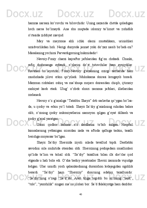 hamma narsani ko‘ruvchi va biluvchidir. Uning nazarida chetda qoladigan
hech   narsa   bo‘lmaydi.   Ana   shu   nuqtada   islomiy   ta’limot   va   zohidlik
o‘rtasida ziddiyat mavjud.
May   va   mayxona   ahli   ichki   olami   mustahkam,   urinishlari
umidvorlikdan   holi.   Narigi   dunyoda   jannat   yoki   do‘zax   nasib   bo‘ladi-mi?
Masalaning yechimi Parvardigorning hukmidadir!
Navoiy-Foniy   charxi   kajraftor   jafolaridan   fig‘on   chekadi.   Chunki,
rafiq   dushmanga   aylandi,   o‘zlarini   do‘st   tutuvchilar   ham   ayniydilar.
Ravshan   bo‘layotirki,   Foniy-Navoiy   g‘azalining   oxirgi   satrlarida   ham
mushohada   jilovi   erkin   qo‘yiladi.   Muhokama   doirasi   kengayib   boradi.
Mazmun   rishtalari   oshiq   va   ma’shuqa   mojaro   doirasidan   chiqib,   ijtimoiy
mohiyat   kasb   etadi.   Ulug‘   o‘zbek   shoiri   zamona   jafolari,   illatlaridan
zorlanadi.
Navoiy o‘z g‘azaliga “Tatabbu Shayx” deb sarlavha qo‘ygan bo‘lsa-
da,   u   ijodiy   va   erkin   yo‘l   tutadi.   Shayx   Sa’diy   g‘azalining   ruhidan   bahra
olib,   o‘zining   ijodiy   imkoniyatlarini   namoyon   qilgan   g‘oyat   dilkash   va
ijodiy g‘azal yaratgan.
Ustoz   ijodkor   bahona   o‘z   dardlarini   to‘kib   solgan.   Noqobil
kimsalarning   yetkazgan   ozoridan   zada   va   aftoda   qalbiga   taskin,   tasalli
berishga muyassar bo‘lgan.
Shayx   Sa’diy   Sherozda   ziyoli   oilada   tavallud   topdi.   Dastlabki
savodini   oila   muhitida   otasidan   oldi.   Sherozning   peshqadam   muallimlari
qo‘lida   ta’lim   va   tahsil   oldi.   “Sa’diy”   taxallusi   bilan   ilk   she’rlar   ijod
etganda u hali bola edi. O‘sha badiiy yaratmalar Sheroz zaminida vujudga
kelgan.   Ular   umidli   yosh   qalamkashning   duraxshon   kelajagidan   ogohlik
berardi.   “Sa’diy”   ham   “Sheroziy”   shoirning   adabiy   taxallusidir.
“Sa’diy”ning   o‘zagi   “Sa’d”dir.   Arab   tiliga   tegishli   bu   so‘zning   “baxt”,
“tole”, “yaxshilik” singari ma’no jilolari bor. Sa’d falakiyotga ham daxldor.
40 