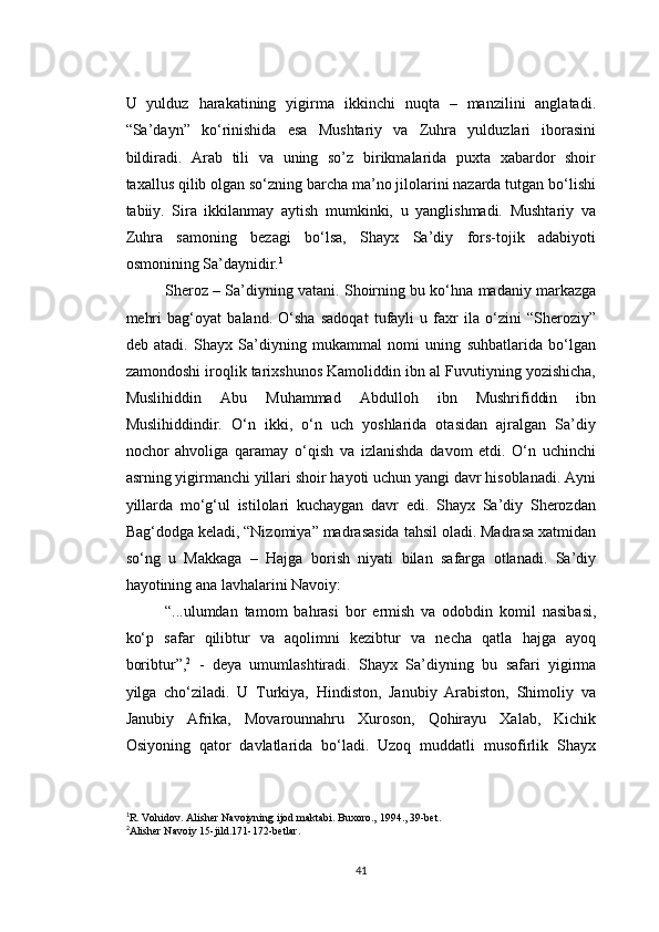 U   yulduz   harakatining   yigirma   ikkinchi   nuqta   –   manzilini   anglatadi.
“Sa’dayn”   ko‘rinishida   esa   Mushtariy   va   Zuhra   yulduzlari   iborasini
bildiradi.   Arab   tili   va   uning   so’z   birikmalarida   puxta   xabardor   shoir
taxallus qilib olgan so‘zning barcha ma’no jilolarini nazarda tutgan bo‘lishi
tabiiy.   Sira   ikkilanmay   aytish   mumkinki,   u   yanglishmadi.   Mushtariy   va
Zuhra   samoning   bezagi   bo‘lsa,   Shayx   Sa’diy   fors-tojik   adabiyoti
osmonining Sa’daynidir. 1
Sheroz – Sa’diyning vatani. Shoirning bu ko‘hna madaniy markazga
mehri   bag‘oyat   baland.   O‘sha   sadoqat   tufayli   u   faxr   ila   o‘zini   “Sheroziy”
deb   atadi.   Shayx   Sa’diyning   mukammal   nomi   uning   suhbatlarida   bo‘lgan
zamondoshi iroqlik tarixshunos Kamoliddin ibn al Fuvutiyning yozishicha,
Muslihiddin   Abu   Muhammad   Abdulloh   ibn   Mushrifiddin   ibn
Muslihiddindir.   O‘n   ikki,   o‘n   uch   yoshlarida   otasidan   ajralgan   Sa’diy
nochor   ahvoliga   qaramay   o‘qish   va   izlanishda   davom   etdi.   O‘n   uchinchi
asrning yigirmanchi yillari shoir hayoti uchun yangi davr hisoblanadi. Ayni
yillarda   mo‘g‘ul   istilolari   kuchaygan   davr   edi.   Shayx   Sa’diy   Sherozdan
Bag‘dodga keladi, “Nizomiya” madrasasida tahsil oladi. Madrasa xatmidan
so‘ng   u   Makkaga   –   Hajga   borish   niyati   bilan   safarga   otlanadi.   Sa’diy
hayotining ana lavhalarini Navoiy:
“...ulumdan   tamom   bahrasi   bor   ermish   va   odobdin   komil   nasibasi,
ko‘p   safar   qilibtur   va   aqolimni   kezibtur   va   necha   qatla   hajga   ayoq
boribtur”, 2
  -   deya   umumlashtiradi.   Shayx   Sa’diyning   bu   safari   yigirma
yilga   cho‘ziladi.   U   Turkiya,   Hindiston,   Janubiy   Arabiston,   Shimoliy   va
Janubiy   Afrika,   Movarounnahru   Xuroson,   Qohirayu   Xalab,   Kichik
Osiyoning   qator   davlatlarida   bo‘ladi.   Uzoq   muddatli   musofirlik   Shayx
1
R. Vohidov. Alisher Navoiyning ijod maktabi.  Buxoro., 1994., 39-bet.
2
Alisher Navoiy 15-jild.171-172-betlar.
41 