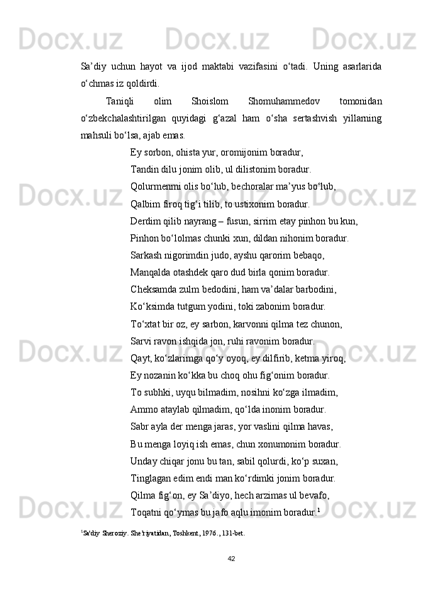 Sa’diy   uchun   hayot   va   ijod   maktabi   vazifasini   o‘tadi.   Uning   asarlarida
o‘chmas iz qoldirdi.
Taniqli   olim   Shoislom   Shomuhammedov   tomonidan
o‘zbekchalashtirilgan   quyidagi   g‘azal   ham   o‘sha   sertashvish   yillarning
mahsuli bo‘lsa, ajab emas.
Ey sorbon, ohista yur, oromijonim boradur,
Tandin dilu jonim olib, ul dilistonim boradur.
Qolurmenmi olis bo‘lub, bechoralar ma’yus bo‘lub,
Qalbim firoq tig‘i tilib, to ustixonim boradur.
Derdim qilib nayrang – fusun, sirrim etay pinhon bu kun,
Pinhon bo‘lolmas chunki xun, dildan nihonim boradur.
Sarkash nigorimdin judo, ayshu qarorim bebaqo,
Manqalda otashdek qaro dud birla qonim boradur.
Cheksamda zulm bedodini, ham va’dalar barbodini,
Ko‘ksimda tutgum yodini, toki zabonim boradur.
To‘xtat bir oz, ey sarbon, karvonni qilma tez chunon,
Sarvi ravon ishqida jon, ruhi ravonim boradur.
Qayt, ko‘zlarimga qo‘y oyoq, ey dilfirib, ketma yiroq,
Ey nozanin ko‘kka bu choq ohu fig‘onim boradur.
To subhki, uyqu bilmadim, nosihni ko‘zga ilmadim,
Ammo ataylab qilmadim, qo‘lda inonim boradur.
Sabr ayla der menga jaras, yor vaslini qilma havas,
Bu menga loyiq ish emas, chun xonumonim boradur.
Unday chiqar jonu bu tan, sabil qolurdi, ko‘p suxan,
Tinglagan edim endi man ko‘rdimki jonim boradur.
Qilma fig‘on, ey Sa’diyo, hech arzimas ul bevafo,
Toqatni qo‘ymas bu jafo aqlu imonim boradur. 1
1
Sa'diy Sheroziy. She’riyatidan, Toshkent, 1976., 131-bet.
42 