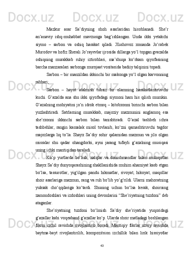 Mazkur   asar   Sa’diyning   shoh   asarlaridan   hisoblanadi.   She’r
an’anaviy   ishq-muhabbat   mavzusiga   bag‘ishlangan.   Unda   ikki   yetakchi
siymo   –   sarbon   va   oshiq   harakat   qiladi.   Xushovoz   xonanda   Jo‘rabek
Murodov va hofiz Sherali Jo‘rayevlar ijrosida dillarga yo‘l topgan gvazalda
oshiqning   murakkab   ruhiy   iztiroblari,   ma’shuqa   ko‘rkam   qiyofasining
barcha manzaralari sarbonga murojaat vositasida badiiy talqinini topadi.
Sarbon – bir manzildan ikkinchi bir makonga yo‘l olgan karvonning
rahbari;
Sarbon   –   hayot   atalmish   tubsiz   bir   olamning   harakatlantiruvchi
kuchi.   G‘azalda   ana   shu   ikki   qiyofadagi   siymoni   ham   his   qilish   mumkin.
G‘azalning mohiyatini jo‘n idrok etmoq – kitobxonni birinchi sarbon bilan
yuzlashtiradi.   Satrlarning   murakkab,   majoziy   mazmunini   anglamoq   esa
she’rxonni   ikkinchi   sarbon   bilan   tanishtiradi.   G‘azal   tashbeh   ichra
tashbehlar,   rangin   kamalak   misol   tovlanib,   ko‘zni   qamashtiruvchi   tagdor
majozlarga  liq  to‘la.  Shayx  Sa’diy  sohir   qalamidan  mazmun  va  jilo  olgan
misralar   shu   qadar   ohangdorki,   ayni   jarang   tufayli   g‘azalning   musiqasi
uning ichki mantiqidan taraladi.
Ko‘p   yurtlarda   bo‘lish,   xalqlar   va   donishmandlar   bilan   muloqotlar
Shayx Sa’diy dunyoqarashining shakllanishida muhim ahamiyat kasb etgan
bo‘lsa,   tassurotlar,   yig‘ilgan   pandu   hikmatlar,   rivoyat,   hikoyat,   maqollar
shoir asarlariga mazmun, rang va ruh bo‘lib yo‘g‘rildi. Ularni mahoratning
yuksak   cho‘qqilariga   ko‘tardi.   Shuning   uchun   bo‘lsa   kerak,   shoirning
zamondoshlari va izdoshlari uning devonlarini “She’riyatning tuzdoni” deb
ataganlar.
She’riyatning   tuzdoni   bo‘lmish   Sa’diy   she’riyatida   yuqoridagi
g‘azallar kabi voqeaband g‘azallar ko‘p. Ularda shoir matladagi boshlangan
fikrni   izchil   ravishda   rivojlantirib   boradi.   Mantiqiy   fikrlar   uzviy   ravishda
baytma-bayt   rivojlantirilib,   kompozitsion   izchillik   bilan   lirik   hissiyotlar
43 