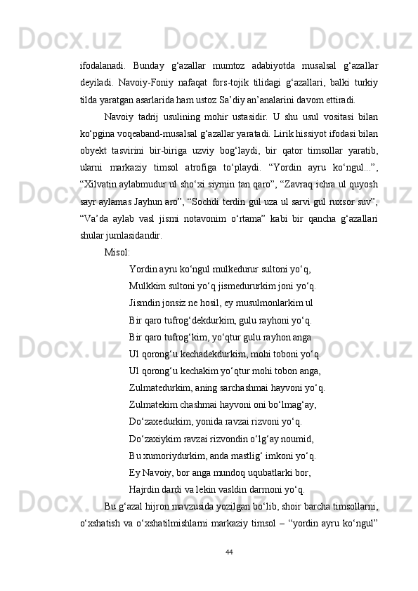 ifodalanadi.   Bunday   g‘azallar   mumtoz   adabiyotda   musalsal   g‘azallar
deyiladi.   Navoiy-Foniy   nafaqat   fors-tojik   tilidagi   g‘azallari,   balki   turkiy
tilda yaratgan asarlarida ham ustoz Sa’diy an’analarini davom ettiradi.
Navoiy   tadrij   usulining   mohir   ustasidir.   U   shu   usul   vositasi   bilan
ko‘pgina voqeaband-musalsal g‘azallar yaratadi. Lirik hissiyot ifodasi bilan
obyekt   tasvirini   bir-biriga   uzviy   bog‘laydi,   bir   qator   timsollar   yaratib,
ularni   markaziy   timsol   atrofiga   to‘playdi.   “Yordin   ayru   ko‘ngul...”,
“Xilvatin aylabmudur ul sho‘xi siymin tan qaro”, “Zavraq ichra ul quyosh
sayr aylamas Jayhun aro”, “Sochdi terdin gul uza ul sarvi gul ruxsor suv”,
“Va’da   aylab   vasl   jismi   notavonim   o‘rtama”   kabi   bir   qancha   g‘azallari
shular jumlasidandir.
Misol:
Yordin ayru ko‘ngul mulkedurur sultoni yo‘q,
Mulkkim sultoni yo‘q jismedururkim joni yo‘q.
Jismdin jonsiz ne hosil, ey musulmonlarkim ul
Bir qaro tufrog‘dekdurkim, gulu rayhoni yo‘q.
Bir qaro tufrog‘kim, yo‘qtur gulu rayhon anga
Ul qorong‘u kechadekdurkim, mohi toboni yo‘q.
Ul qorong‘u kechakim yo‘qtur mohi tobon anga,
Zulmatedurkim, aning sarchashmai hayvoni yo‘q.
Zulmatekim chashmai hayvoni oni bo‘lmag‘ay,
Do‘zaxedurkim, yonida ravzai rizvoni yo‘q.
Do‘zaxiykim ravzai rizvondin o‘lg‘ay noumid,
Bu xumoriydurkim, anda mastlig‘ imkoni yo‘q.
Ey Navoiy, bor anga mundoq uqubatlarki bor,
Hajrdin dardi va lekin vasldin darmoni yo‘q.
Bu g‘azal hijron mavzusida yozilgan bo‘lib, shoir barcha timsollarni,
o‘xshatish   va   o‘xshatilmishlarni   markaziy   timsol   –   “yordin   ayru   ko‘ngul”
44 