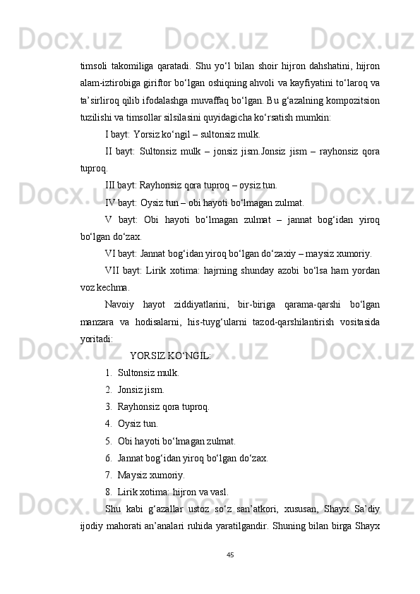 timsoli   takomiliga   qaratadi.   Shu   yo‘l   bilan   shoir   hijron   dahshatini,   hijron
alam-iztirobiga giriftor bo‘lgan oshiqning ahvoli va kayfiyatini to‘laroq va
ta’sirliroq qilib ifodalashga muvaffaq bo‘lgan. Bu g‘azalning kompozitsion
tuzilishi va timsollar silsilasini quyidagicha ko‘rsatish mumkin:
I bayt: Yorsiz ko‘ngil – sultonsiz mulk.
II   bayt:   Sultonsiz   mulk   –   jonsiz   jism.Jonsiz   jism   –   rayhonsiz   qora
tuproq.
III bayt: Rayhonsiz qora tuproq – oysiz tun.
IV bayt: Oysiz tun – obi hayoti bo‘lmagan zulmat.
V   bayt:   Obi   hayoti   bo‘lmagan   zulmat   –   jannat   bog‘idan   yiroq
bo‘lgan do‘zax.
VI bayt: Jannat bog‘idan yiroq bo‘lgan do‘zaxiy – maysiz xumoriy.
VII   bayt:   Lirik   xotima:   hajrning   shunday   azobi   bo‘lsa   ham   yordan
voz kechma.
Navoiy   hayot   ziddiyatlarini,   bir-biriga   qarama-qarshi   bo‘lgan
manzara   va   hodisalarni,   his-tuyg‘ularni   tazod-qarshilantirish   vositasida
yoritadi:
YORSIZ KO‘NGIL:
1. Sultonsiz mulk.
2. Jonsiz jism.
3. Rayhonsiz qora tuproq.
4. Oysiz tun.
5. Obi hayoti bo‘lmagan zulmat.
6. Jannat bog‘idan yiroq bo‘lgan do‘zax.
7. Maysiz xumoriy.
8. Lirik xotima: hijron va vasl.
Shu   kabi   g‘azallar   ustoz   so‘z   san’atkori,   xususan,   Shayx   Sa’diy
ijodiy mahorati an’analari ruhida yaratilgandir. Shuning bilan birga Shayx
45 