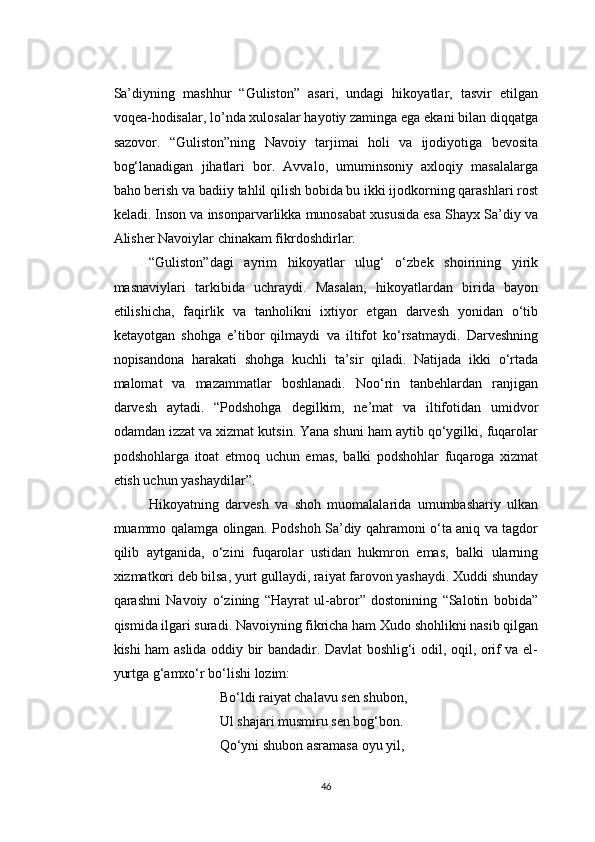 Sa’diyning   mashhur   “Guliston”   asari,   undagi   hikoyatlar,   tasvir   etilgan
voqea-hodisalar, lo’nda xulosalar hayotiy zaminga ega ekani bilan diqqatga
sazovor.   “Guliston”ning   Navoiy   tarjimai   holi   va   ijodiyotiga   bevosita
bog‘lanadigan   jihatlari   bor.   Avvalo,   umuminsoniy   axloqiy   masalalarga
baho berish va badiiy tahlil qilish bobida bu ikki ijodkorning qarashlari rost
keladi. Inson va insonparvarlikka munosabat xususida esa Shayx Sa’diy va
Alisher Navoiylar chinakam fikrdoshdirlar.
“Guliston”dagi   ayrim   hikoyatlar   ulug‘   o‘zbek   shoirining   yirik
masnaviylari   tarkibida   uchraydi.   Masalan,   hikoyatlardan   birida   bayon
etilishicha,   faqirlik   va   tanholikni   ixtiyor   etgan   darvesh   yonidan   o‘tib
ketayotgan   shohga   e’tibor   qilmaydi   va   iltifot   ko‘rsatmaydi.   Darveshning
nopisandona   harakati   shohga   kuchli   ta’sir   qiladi.   Natijada   ikki   o‘rtada
malomat   va   mazammatlar   boshlanadi.   Noo‘rin   tanbehlardan   ranjigan
darvesh   aytadi.   “Podshohga   degilkim,   ne’mat   va   iltifotidan   umidvor
odamdan izzat va xizmat kutsin. Yana shuni ham aytib qo‘ygilki, fuqarolar
podshohlarga   itoat   etmoq   uchun   emas,   balki   podshohlar   fuqaroga   xizmat
etish uchun yashaydilar”.
Hikoyatning   darvesh   va   shoh   muomalalarida   umumbashariy   ulkan
muammo qalamga olingan. Podshoh Sa’diy qahramoni o‘ta aniq va tagdor
qilib   aytganida,   o‘zini   fuqarolar   ustidan   hukmron   emas,   balki   ularning
xizmatkori deb bilsa, yurt gullaydi, raiyat farovon yashaydi. Xuddi shunday
qarashni   Navoiy   o‘zining   “Hayrat   ul-abror”   dostonining   “Salotin   bobida”
qismida ilgari suradi. Navoiyning fikricha ham Xudo shohlikni nasib qilgan
kishi ham aslida oddiy bir bandadir. Davlat boshlig‘i odil, oqil, orif va el-
yurtga g‘amxo‘r bo‘lishi lozim:
Bo‘ldi raiyat chalavu sen shubon,
Ul shajari musmiru sen bog‘bon.
Qo‘yni shubon asramasa oyu yil,
46 