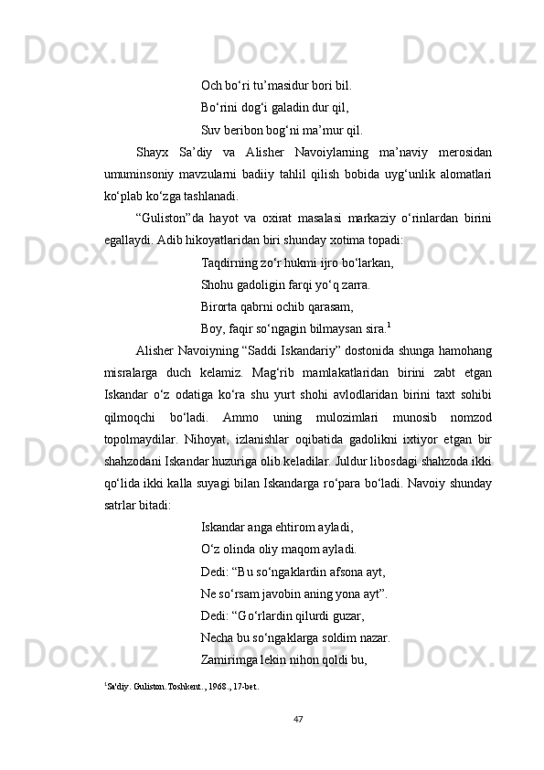 Och bo‘ri tu’masidur bori bil.
Bo‘rini dog‘i galadin dur qil,
Suv beribon bog‘ni ma’mur qil.
Shayx   Sa’diy   va   Alisher   Navoiylarning   ma’naviy   merosidan
umuminsoniy   mavzularni   badiiy   tahlil   qilish   bobida   uyg‘unlik   alomatlari
ko‘plab ko‘zga tashlanadi.
“Guliston”da   hayot   va   oxirat   masalasi   markaziy   o‘rinlardan   birini
egallaydi. Adib hikoyatlaridan biri shunday xotima topadi:
Taqdirning zo‘r hukmi ijro bo‘larkan,
Shohu gadoligin farqi yo‘q zarra.
Birorta qabrni ochib qarasam,
Boy, faqir so‘ngagin bilmaysan sira. 1
Alisher Navoiyning “Saddi Iskandariy” dostonida shunga hamohang
misralarga   duch   kelamiz.   Mag‘rib   mamlakatlaridan   birini   zabt   etgan
Iskandar   o‘z   odatiga   ko‘ra   shu   yurt   shohi   avlodlaridan   birini   taxt   sohibi
qilmoqchi   bo‘ladi.   Ammo   uning   mulozimlari   munosib   nomzod
topolmaydilar.   Nihoyat,   izlanishlar   oqibatida   gadolikni   ixtiyor   etgan   bir
shahzodani Iskandar huzuriga olib keladilar. Juldur libosdagi shahzoda ikki
qo‘lida ikki kalla suyagi bilan Iskandarga ro‘para bo‘ladi. Navoiy shunday
satrlar bitadi:
Iskandar anga ehtirom ayladi,
O‘z olinda oliy maqom ayladi.
Dedi: “Bu so‘ngaklardin afsona ayt,
Ne so‘rsam javobin aning yona ayt”.
Dedi: “Go‘rlardin qilurdi guzar,
Necha bu so‘ngaklarga soldim nazar.
Zamirimga lekin nihon qoldi bu,
1
Sa'diy. Guliston.Toshkent., 1968., 17-bet.
47 