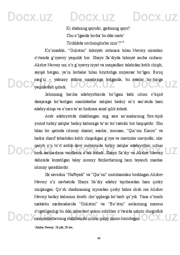 Ki shahning qayudir, gadoning qayu?
Chu o‘lganda birdur bu ikki mato’
Tiriklikda nechunqilurlar nizo’?” 1
Ko‘rinadiki,   “Guliston”   hikoyati   xotimasi   bilan   Navoiy   misralari
o‘rtasida   g‘oyaviy   yaqinlik   bor.   Shayx   Sa’diyda   hikoyat   ancha   ixcham.
Alisher Navoiy uni o‘z g‘oyaviy niyat va maqsadlari talabidan kelib chiqib,
sayqal   bergan,   ya’ni   lavhalar   bilan   boyitishga   muyassar   bo‘lgan.   Biroq
mag‘iz   –   yakuniy   xulosa   masalasiga   kelganda,   bu   asarlar   bir-biriga
yaqinlashib qoladi.
Jahonning   barcha   adabiyotlarida   bo‘lgani   kabi   islom   e’tiqod
darajasiga   ko‘tarilgan   mamlakatlar   xalqlari   badiiy   so‘z   san’atida   ham
adabiy aloqa va o‘zaro ta’sir hodisasi amal qilib keladi.
Arab   adabiyotida   shakllangan   eng   sara   an’analarning   fors-tojik
yoxud turkiy xalqlar badiiy kalomiga ta’sir ko‘rsatishi bor haqiqatdir. Shu
bilan   bir   qatorda   islomiy   shariat,   asarlar,   xususan,   “Qur’oni   Karim”   va
hadisi sharif tabiatidan kelib chiqadigan g‘oya va mavzular mavjudki, ular
qariyb   o‘n   to‘rt   asrlik   davr   mobaynida   turkiy   xalqlar   adabiyotlari   uchun
bosh  sarchashma  vazifasini   o‘tab  keladi.   Shayx   Sa’diy  va  Alisher  Navoiy
dahosida   kuzatilgan   talay   insoniy   fazilartlarning   ham   tayanch   manbai
islomiy qarashlardir.
Ilk savodini “Haftiyak” va “Qur’on” mutolaasidan boshlagan Alisher
Navoiy   o‘z   navbatida   Shayx   Sa’diy   adabiy   tajribasidan   ham   ijodiy
oziqlangan.   Qo‘sh   chashmaning   ziyosidan   ijodiy   bahra   olish   esa   Alisher
Navoiy badiiy kalomini ibratli cho‘qqilarga ko‘tarib qo‘ydi. Yana o‘tmish
maktabu   madrasalarida   “Guliston”   va   “Bo‘ston”   asrlarining   maxsus
o‘rgatilganligi bu ikki zabardast qalam sohiblari o‘rtasida ustozu shogirdlik
munosabatlarining shakllanishi uchun qulay zamin hozirlagan.
1
Alisher Navoiy. 10-jild, 20-bet.
48 