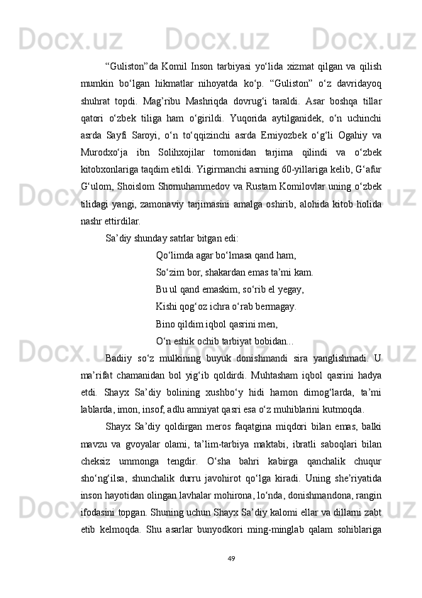 “Guliston”da   Komil   Inson   tarbiyasi   yo‘lida   xizmat   qilgan   va   qilish
mumkin   bo‘lgan   hikmatlar   nihoyatda   ko‘p.   “Guliston”   o‘z   davridayoq
shuhrat   topdi.   Mag’ribu   Mashriqda   dovrug‘i   taraldi.   Asar   boshqa   tillar
qatori   o‘zbek   tiliga   ham   o‘girildi.   Yuqorida   aytilganidek,   o‘n   uchinchi
asrda   Sayfi   Saroyi,   o‘n   to‘qqizinchi   asrda   Erniyozbek   o‘g‘li   Ogahiy   va
Murodxo‘ja   ibn   Solihxojilar   tomonidan   tarjima   qilindi   va   o‘zbek
kitobxonlariga taqdim etildi. Yigirmanchi asrning 60-yillariga kelib, G‘afur
G‘ulom, Shoislom Shomuhammedov va Rustam  Komilovlar uning o‘zbek
tilidagi   yangi,   zamonaviy   tarjimasini   amalga   oshirib,   alohida   kitob   holida
nashr ettirdilar.
Sa’diy shunday satrlar bitgan edi:
Qo‘limda agar bo‘lmasa qand ham,
So‘zim bor, shakardan emas ta’mi kam.
Bu ul qand emaskim, so‘rib el yegay,
Kishi qog‘oz ichra o‘rab bermagay.
Bino qildim iqbol qasrini men,
O‘n eshik ochib tarbiyat bobidan...
Badiiy   so‘z   mulkining   buyuk   donishmandi   sira   yanglishmadi.   U
ma’rifat   chamanidan   bol   yig‘ib   qoldirdi.   Muhtasham   iqbol   qasrini   hadya
etdi.   Shayx   Sa’diy   bolining   xushbo‘y   hidi   hamon   dimog‘larda,   ta’mi
lablarda, imon, insof, adlu amniyat qasri esa o‘z muhiblarini kutmoqda.
Shayx   Sa’diy   qoldirgan   meros   faqatgina   miqdori   bilan   emas,   balki
mavzu   va   gvoyalar   olami,   ta’lim-tarbiya   maktabi,   ibratli   saboqlari   bilan
cheksiz   ummonga   tengdir.   O‘sha   bahri   kabirga   qanchalik   chuqur
sho‘ng‘ilsa,   shunchalik   durru   javohirot   qo‘lga   kiradi.   Uning   she’riyatida
inson hayotidan olingan lavhalar mohirona, lo‘nda, donishmandona, rangin
ifodasini topgan. Shuning uchun Shayx Sa’diy kalomi ellar va dillarni zabt
etib   kelmoqda.   Shu   asarlar   bunyodkori   ming-minglab   qalam   sohiblariga
49 