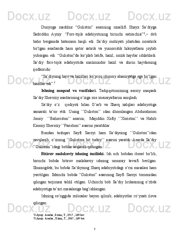 Dunyoga   mashhur   “Guliston”   asarining   muallifi   Shayx   Sa’diyga
Sadriddin   Ayniy:   “Fors-tojik   adabiyotining   birinchi   satirachisi” 1
,−   deb
baho   berganida   batamom   haqli   edi.   Sa’diy   mohiyati   jihatidan   nosatirik
bo‘lgan   asarlarida   ham   qator   satirik   va   yumoristik   hikoyatlarni   joylab
yuborgan   edi.   “Guliston”da   ko‘plab   latifa,   hazil,   nozik   hajvlar   ishlatiladi.
Sa’diy   fors-tojik   adabiyotida   mazmundor   hazil   va   shirin   hajvlarning
ijodkoridir.
“Sa’diyning hajv va hazillari ko‘proq ijtimoiy ahamiyatga ega bo‘lgan
hazillar edi”. 2
Ishning   maqsad   va   vazifalari.   Tadqiqotimizning   asosiy   maqsadi
Sa’diy Sheroziy asarlarining o’ziga xos xususiyatlarini aniqlash.
Sa’diy   o’z     ijodiyoti   bilan   G’arb   va   Sharq   xalqlari   adabiyotiga
samarali   ta’sir   etdi.   Uning   ’’Guliston’’   idan   ilhomlangan   Abdurahmon
Jomiy     ’’Bahoriston’’   asarini,     Majiddin   Xofiy   ’’Xoriston’’   va   Habib
Kaoniy Sheroziy ’’Parishon’’ asarini yaratdilar. 
Bundan   tashqari   Sayfi   Saroyi   ham   Sa’diyning   ’’Guliston’’idan
zavqlanib,   o’zining   ’’Gulistoni   bit   turkiy’’   asarini   yaratdi.   Asarda   Sa’diy
’’Guliston’’idagi boblar saqlanib qolingan.  
Bitiruv   malakaviy   ishning   tuzilishi.   Ish   uch   bobdan   iborat   bo‘lib,
birinchi   bobda   bitiruv   malakaviy   ishning   umumiy   tavsifi   berilgan.
Shuningdek, bu bobda Sa’diyning Sharq adabiyotidagi o‘rni masalasi  ham
yoritilgan.   Ikkinchi   bobda   “Guliston”   asarining   Sayfi   Saroyi   tomonidan
qilingan   tarjimasi   tahlil   etilgan.   Uchinchi   bob   Sa’diy   lirikasining   o‘zbek
adabiyotiga ta’siri masalasiga bag‘ishlangan.
Ishning   so‘nggida   xulosalar   bayon   qilinib,   adabiyotlar   ro‘yxati   ilova
qilingan.
1
S.Ayniy. Asarlar, 8-tom, T., 1917., 169-bet
2
S.Ayniy. Asarlar, X tom, T., 1967., 169-bet
5 