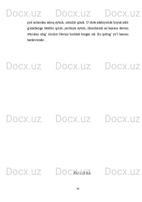 ijod sirlaridan saboq aytadi, ustozlik qiladi. O‘zbek adabiyotida buyuk adib
g‘azallariga   tatabbu   qilish,   javobiya   aytish,   ilhombaxsh   an’anasini   davom
ettirishni ulug‘ Alisher Navoiy boshlab bergan edi. Bu qutlug‘ yo‘l hamon
bardavomdir...
X U L O S A
50 