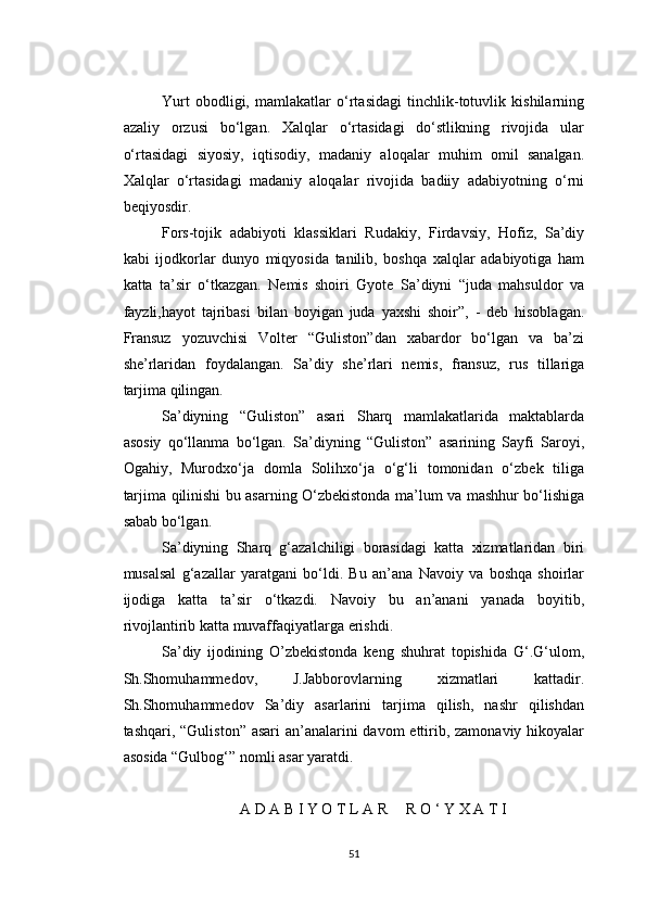 Yurt   obodligi,   mamlakatlar   o‘rtasidagi   tinchlik-totuvlik   kishilarning
azaliy   orzusi   bo‘lgan.   Xalqlar   o‘rtasidagi   do‘stlikning   rivojida   ular
o‘rtasidagi   siyosiy,   iqtisodiy,   madaniy   aloqalar   muhim   omil   sanalgan.
Xalqlar   o‘rtasidagi   madaniy   aloqalar   rivojida   badiiy   adabiyotning   o‘rni
beqiyosdir.
Fors-tojik   adabiyoti   klassiklari   Rudakiy,   Firdavsiy,   Hofiz,   Sa’diy
kabi   ijodkorlar   dunyo   miqyosida   tanilib,   boshqa   xalqlar   adabiyotiga   ham
katta   ta’sir   o‘tkazgan.   Nemis   shoiri   Gyote   Sa’diyni   “juda   mahsuldor   va
fayzli,hayot   tajribasi   bilan   boyigan   juda   yaxshi   shoir”,   -   deb   hisoblagan.
Fransuz   yozuvchisi   Volter   “Guliston”dan   xabardor   bo‘lgan   va   ba’zi
she’rlaridan   foydalangan.   Sa’diy   she’rlari   nemis,   fransuz,   rus   tillariga
tarjima qilingan.
Sa’diyning   “Guliston”   asari   Sharq   mamlakatlarida   maktablarda
asosiy   qo‘llanma   bo‘lgan.   Sa’diyning   “Guliston”   asarining   Sayfi   Saroyi,
Ogahiy,   Murodxo‘ja   domla   Solihxo‘ja   o‘g‘li   tomonidan   o‘zbek   tiliga
tarjima qilinishi bu asarning O‘zbekistonda ma’lum va mashhur bo‘lishiga
sabab bo‘lgan.
Sa’diyning   Sharq   g‘azalchiligi   borasidagi   katta   xizmatlaridan   biri
musalsal   g‘azallar   yaratgani   bo‘ldi.   Bu   an’ana   Navoiy   va   boshqa   shoirlar
ijodiga   katta   ta’sir   o‘tkazdi.   Navoiy   bu   an’anani   yanada   boyitib,
rivojlantirib katta muvaffaqiyatlarga erishdi.
Sa’diy   ijodining   O’zbekistonda   keng   shuhrat   topishida   G‘.G‘ulom,
Sh.Shomuhammedov,   J.Jabborovlarning   xizmatlari   kattadir.
Sh.Shomuhammedov   Sa’diy   asarlarini   tarjima   qilish,   nashr   qilishdan
tashqari, “Guliston” asari  an’analarini  davom ettirib, zamonaviy hikoyalar
asosida “Gulbog‘” nomli asar yaratdi.
A D A B I Y O T L A R     R O ‘ Y X A T I
51 