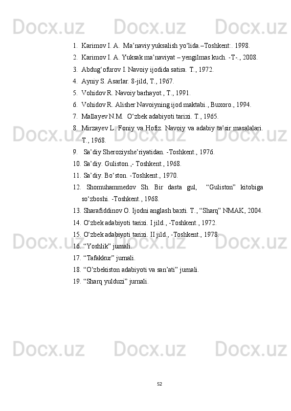 1. Karimov I. A.  Ma’naviy yuksalish yo‘lida.–Toshkent:. 1998.
2. Karimov I. A. Yuksak ma’naviyat – yengilmas kuch. -T-., 2008.
3. Abdug‘ofurov I. Navoiy ijodida satira. T., 1972.
4. Ayniy S. Asarlar. 8-jild, T., 1967.
5. Vohidov R. Navoiy barhayot., T., 1991.
6. Vohidov R. Alisher Navoiyning ijod maktabi., Buxoro., 1994.
7. Mallayev N.M.  O‘zbek adabiyoti tarixi. T., 1965.
8. Mirzayev L. Foniy va Hofiz. Navoiy va adabiy ta’sir masalalari.
T., 1968.
9.  Sa’diy Sheroziyshe’riyatidan.  - Toshkent., 1976.
10.  Sa’diy. Guliston., -  Toshkent., 1968.
11.  Sa’diy. Bo‘ston.  - Toshkent., 1970.
12.   Shomuhammedov   Sh.   Bir   dasta   gul,     “Guliston”   kitobiga
so‘zboshi.  - Toshkent., 1968.
13.  Sharafiddinov O. Ijodni anglash baxti. T., “Sharq” NMAK, 2004.
14.  O‘zbek adabiyoti tarixi. I jild.,  - Toshkent., 1972.
15.  O‘zbek adabiyoti tarixi. II jild.,  - Toshkent., 1978.
16.  “Yoshlik” jurnali.
17.  “Tafakkur” jurnali.
18.  “O’zbekiston adabiyoti va san’ati” jurnali.
19.  “Sharq yulduzi” jurnali.
52 