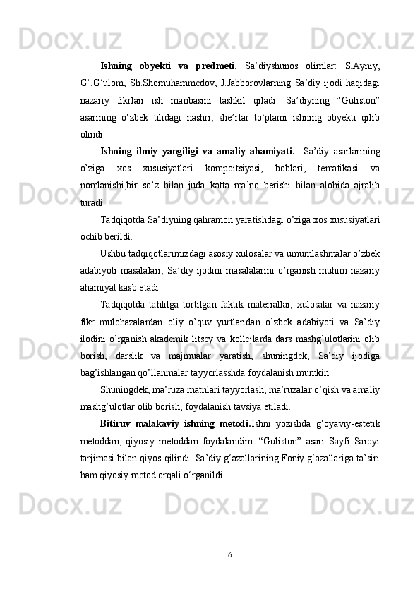 Ishning   obyekti   va   predmeti.   Sa’diyshunos   olimlar:   S.Ayniy,
G‘.G‘ulom,   Sh.Shomuhammedov,   J.Jabborovlarning   Sa’diy   ijodi   haqidagi
nazariy   fikrlari   ish   manbasini   tashkil   qiladi.   Sa’diyning   “Guliston”
asarining   o‘zbek   tilidagi   nashri,   she’rlar   to‘plami   ishning   obyekti   qilib
olindi.
Ishning   ilmiy   yangiligi   va   amaliy   ahamiyati.     Sa’diy   asarlarining
o’ziga   xos   xususiyatlari   kompoitsiyasi,   boblari,   tematikasi   va
nomlanishi,bir   so’z   bilan   juda   katta   ma’no   berishi   bilan   alohida   ajralib
turadi.
Tadqiqotda Sa’diyning qahramon yaratishdagi o’ziga xos xususiyatlari
ochib berildi.
Ushbu tadqiqotlarimizdagi asosiy xulosalar va umumlashmalar o’zbek
adabiyoti   masalalari,   Sa’diy   ijodini   masalalarini   o’rganish   muhim   nazariy
ahamiyat kasb etadi.
Tadqiqotda   tahlilga   tortilgan   faktik   materiallar,   xulosalar   va   nazariy
fikr   mulohazalardan   oliy   o’quv   yurtlaridan   o’zbek   adabiyoti   va   Sa’diy
ilodini  o’rganish  akademik   litsey   va  kollejlarda  dars  mashg’ulotlarini   olib
borish,   darslik   va   majmualar   yaratish,   shuningdek,   Sa’diy   ijodiga
bag’ishlangan qo’llanmalar tayyorlasshda foydalanish mumkin.
Shuningdek, ma’ruza matnlari tayyorlash, ma’ruzalar o’qish va amaliy
mashg’ulotlar olib borish, foydalanish tavsiya etiladi.
Bitiruv   malakaviy   ishning   metodi. Ishni   yozishda   g‘oyaviy-estetik
metoddan,   qiyosiy   metoddan   foydalandim.   “Guliston”   asari   Sayfi   Saroyi
tarjimasi bilan qiyos qilindi. Sa’diy g‘azallarining Foniy g‘azallariga ta’siri
ham qiyosiy metod orqali o‘rganildi.
6 