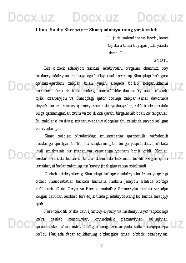 I-bob. Sa’diy Sheroziy ─ Sharq adabiyotining yirik vakili
“... juda mahsuldor va fayzli, hayot
tajribasi bilan boyigan juda yaxshi
      shoir...”
GYOTE
Biz   o‘zbek   adabiyoti   tarixini,   adabiyotini   o‘rganar   ekanmiz,   boy
madaniy-adabiy an’analarga ega bo‘lgan xalqimizning Sharqdagi ko‘pgina
qo‘shni-qardosh   xalqlar   bilan   yaqin   aloqada   bo‘lib   kelganliklarini
ko‘ramiz.   Turli   etnik   qatlamlarga   mansubliklaridan   qat’iy   nazar   o‘zbek,
tojik,   ozarbayjon   va   Sharqdagi   qator   boshqa   xalqlar   asrlar   davomida
deyarli   bir-xil   siyosiy-ijtimoiy   sharoitda   yashaganlar,   ishlab   chiqarishda
birga qatnashganlar, zulm va zo‘rlikka qarshi birgalashib bosh ko‘targanlar.
Bu xalqlar o‘rtasidagi madaniy-adabiy aloqalar shu zaminda paydo bo‘lgan
va rivojlangan.
Sharq   xalqlari   o‘rtalaridagi   munosabatlar   qardoshlik,   vafodorlik
asoslariga   qurilgan   bo‘lib,   bu   xalqlarning   bir-biriga   yaqinlashuvi,   o‘rtada
jonli   mushtarak   bir   madaniyat   yaratishga   yordam   berib   keldi.   Xonlar,
beklar   o‘rtasida   butun   o‘rta   asr   davomida   hukmron   bo‘lib   kelgan   qonli
urushlar, nifoqlar xalqning ma’naviy jipsligiga rahna sololmadi.
O‘zbek   adabiyotining   Sharqdagi   ko‘pgina   adabiyotlar   bilan   yaqinligi
o‘zaro   munosabatlar   tarixida   hamisha   muhim   jarayon   sifatida   ko’zga
tashlanadi.   O‘rta   Osiyo   va   Eronda   mahalliy   Somoniylar   davlati   vujudga
kelgan davrdan boshlab fors-tojik tilidagi adabiyot keng ko‘lamda taraqqiy
qildi.
Fors-tojik tili o‘sha davr ijtimoiy-siyosiy va madaniy hayot taqozosiga
ko‘ra   dastlab   somoniylar,   keyinchalik   g‘aznaviylar,   saljuqiylar,
qoraxoniylar   ta’siri   ostida   bo‘lgan   keng   territoriyada   katta   mavqega   ega
bo‘ldi.   Natijada   faqat   tojiklarning   o‘zlarigina   emas,   o‘zbek,   ozarbayjon,
7 