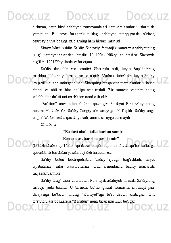turkman,   hatto   hind   adabiyoti   namoyandalari   ham   o‘z   asarlarini   shu   tilda
yaratdilar.   Bu   davr   fors-tojik   tilidagi   adabiyot   taraqqiyotida   o‘zbek,
ozarbayjon va boshqa xalqlarning ham hissasi mavjud.
Shayx   Muslihiddin   Sa’diy   Sheroziy   fors-tojik   mumtoz   adabiyotining
ulug‘   namoyondalaridan   biridir.   U   1204-1208-yillar   orasida   Sherozda
tug‘ildi. 1291/92 yillarda vafot etgan.
Sa’diy   dastlabki   ma’lumotini   Sherozda   oldi,   keyin   Bag‘dodning
mashhur “Nizomiya” madrasasida  o‘qidi. Madrasa tahsilidan keyin Sa’diy
ko‘p yillik uzoq safarga jo‘nab, Sharqning bir qancha mamlakatlarini kezib
chiqdi   va   ahli   saliblar   qo‘liga   asir   tushdi.   Bir   muncha   vaqtdan   so‘ng
xalablik bir do‘sti uni asirlikdan ozod etib oldi.
“Bo‘ston”   asari   bilan   shuhrat   qozongan   Sa’diyni   Fors   viloyatining
hokimi   Abubakr   ibn   Sa’diy   Zangiy   o‘z   saroyiga   taklif   qildi.   Sa’diy   unga
bag‘ishlab bir necha qasida yozadi, ammo saroyga bormaydi.
Chunki u:
“Ba dast ohaki tafta kardan xamir,
Beh az dast bar sina peshi amir”
(O‘tdek ohakni qo‘l bilan qorib xamir qilmoq, amir oldida qo‘lni ko‘ksiga
qovushtirib turishdan yaxshiroq) deb hisoblar edi.
Sa’diy   butun   kuch-qudratini   badiiy   ijodga   bag‘ishladi,   hayot
tajribalarini,   safar   taassurotlarini,   orzu   armonlarini   badiiy   asarlarida
mujassamlantirdi.
Sa’diy ulug‘ shoir va adibdir. Fors-tojik adabiyoti tarixida Sa’diyning
mavqei   juda   baland.   U   birinchi   bo‘lib   g‘azal   formasini   mustaqil   janr
darajasiga   ko‘tardi.   Uning   “Kulliyot”iga   to‘rt   devon   kiritilgan.   O‘n
to‘rtinchi asr boshlarida  “ Besutun ”  nomi bilan mashhur bo‘lgan.
8 