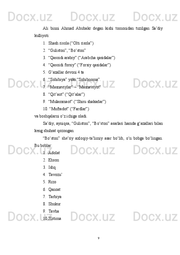 Ali   binni   Ahmad   Abubakr   degan   kishi   tomonidan   tuzilgan   Sa’diy
kulliyoti:
1. Shash risola (“Olti risola”)
2. “Guliston”, “Bo‘ston”
3. “Qasoidi arabiy” (“Arabcha qasidalar”)
4. “Qasoidi forsiy” (“Forsiy qasidalar”)
5. G‘azallar devoni 4 ta
6. “Sohibiya” yoki “Sohibnoma”.
7. “Masnaviylar” – “Masnaviyot”
8. “Qit’aot” (“Qit’alar”)
9. “Mulammaot” (“Shiru shakarlar”)
10.  “Mufradot” (“Fardlar”)
va boshqalarni o‘z ichiga oladi.
Sa’diy, ayniqsa, “Guliston”, “Bo‘ston” asarlari hamda g‘azallari bilan
keng shuhrat qozongan.
“Bo‘ston”   she’riy   axloqiy-ta’limiy   asar   bo‘lib,   o‘n   bobga   bo‘lingan.
Bu boblar:
1. Adolat
2. Ehson
3. Ishq
4. Tavozu’
5. Rizo
6. Qanoat
7. Tarbiya
8. Shukur
9. Tavba
10. Xotima
9 