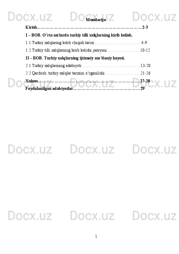 Mundarija
Kirish…………………………………………………………………2-3
I – BOB. O’rta asrlarda  turkiy tilli xalqlarning kirib kelish.
1.1 Turkiy xalqlaring kelib chiqish tarixi…………………………….4-9
1.2 Turkiy tilli xalqlarning kirib kelishi jarayoni……………………10-12
II – BOB. Turkiy xalqlarning ijtimoiy ma daniy hayoti.ʼ
2.1 Turkiy xalqlarining adabiyoti……………………………………13-20
2.2 Qardosh  turkiy xalqlar tarixini o’rganilishi……………………..21-26
Xulosa……………………………………………………………….27-28
Foydalanilgan adabiyotlar…………………………………………29
1 