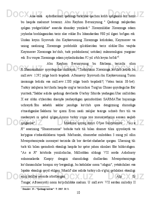 Ana endi      ajdodlarimiz qadimgi turkiylar qachon kelib qolganini  biz hozir
bu   haqida   malumot   beramiz.   Abu   Rayhon   Beruniyning   "   Qadimgi   xalqlardan
qolgan   yodgorliklar"   asarida   shunday   yoziladi:"   Xorazmliklar   Xorazmga   odam
joylasha boshlaganidan tarix olar edilar.Bu Iskandardan 980 yil ilgari bo'lgan edi.
Undan   keyin   Siyovush   ibn   Kaykavusning   Xorazmga   kelishdan,   Kayxusrav   va
uning   naslining   Xorazmga   podsholik   qilishlaridan   tarix   oldilar.Shu   vaqtda
Kayxusrav   Xorazmga   ko'chib,   turk   podsholarni(   ustidan)   xukmronligini   yurgizar
edi. Bu voqea Xorazmga odam joylashishidan 92 yil o'tib keyin bo'ldi" 1
.
Abu   Rayhon   Beruniyning   bu   fikrlarni   tarixchi   olim
R.Shamsindinov quyidagicha  izohlaydi;  "Turkiylarni  Xorazmga  ko'chib kelish bu
mill.avv. 1292 yilga borib taqaladi. Afsonaviy Siyovush ibn Kaykavusning Turon
zaminiga   kelishi   esa   mill.avv.1200   yilga   borib   taqaladi"(   Vatan   tarixi   38-bet).
Turkiy xalqlarni ko'chishi haqida uyg'ur tarixchisi Turg'un Olmas quyidagicha fikr
yuritadi;"Saklar aslida qadimgi davrlarda G'arbiy Sibirda yashagan.Ular milloldan
X   asr   oldin   o'zlaridan   sharqda   yashaydigan   qarindoshlari   SARMATlar   hujumiga
uchraydi.Shu   sababli   saklar   janubga   ko'chib   qora   dengizning   shimoliga
o'rnashganlar.Saklarni   bir   qismi   Eron   nasli   xalqlar   tasirga   uchrab   fors   tili   va
madanyati   ni   qabul   qilgan.Ammo   turkiy   irqqa   xos   xususiyatlarini   asosan   saqlab
qolganlar". Mashxur  qozoq shoiri O'ljas Suleymenov       " Аз   и
Я "   asarining   "Shumernoma"   bobida   turk   tili   bilan   shumer   tilini   qiyoslaydi   va
ko'pgina   o'xshashliklarni   topadi.   Ma'lumki,   shumerlar   miloddan   3   ming   yil   ollin
Mesopotamiyada   insoniyat   tarixida   ilk   bor   davlat-shaharlar   qurgan.   Ularning   tili
turk tili  bilan qarindosh ekanligi  haqida bir qator  jahon olimlari fikr  bildirishgan.
" Аз   и   Я "   kitobida   yozilishicha,   Milloddan   oldingi   VII   asrda   Ashshuriy
solnomalarda   Kaspiy   dengizi   shimolidagi   chollardan   Mesopotamiyaga
ko'chmanchilar bosqini roy berganligi, bu kabilalar nomi "ishguz", yetakchilari esa
Ispaka ekanligi qayd etilgan. Mualif ular aslida turkiy ich-o'g'uz qabilalari ekanligi
aniq dalillar asosida isbotlangan. Alp   Er
Tonga(   Afroasiyob)   nomi   ko'pchilikka   malum.   U   mill.avv.   VII   asrdan   milodiy   II
1
 Gumilev. N – “Qadimgi turklar”. T:.2007. B.51.
10 