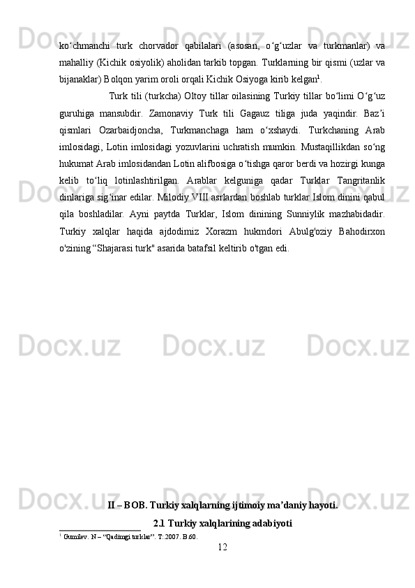 ko chmanchi   turk   chorvador   qabilalari   (asosan,   o g uzlar   va   turkmanlar)   vaʻ ʻ ʻ
mahalliy (Kichik osiyolik) aholidan tarkib topgan. Turklarning bir qismi (uzlar va
bijanaklar) Bolqon yarim oroli orqali Kichik Osiyoga kirib kelgan 1
. 
Turk tili  (turkcha) Oltoy tillar oilasining Turkiy tillar  bo limi O g uz	
ʻ ʻ ʻ
guruhiga   mansubdir.   Zamonaviy   Turk   tili   Gagauz   tiliga   juda   yaqindir.   Baz i	
ʼ
qismlari   Ozarbaidjoncha,   Turkmanchaga   ham   o xshaydi.   Turkchaning   Arab	
ʻ
imlosidagi, Lotin imlosidagi  yozuvlarini  uchratish  mumkin. Mustaqillikdan  so ng	
ʻ
hukumat Arab imlosidandan Lotin alifbosiga o tishga qaror berdi va hozirgi kunga	
ʻ
kelib   to liq   lotinlashtirilgan.   Arablar   kelguniga   qadar   Turklar   Tangritanlik	
ʻ
dinlariga sig inar edilar. Milodiy VIII asrlardan boshlab turklar Islom dinini qabul	
ʻ
qila   boshladilar.   Ayni   paytda   Turklar,   Islom   dinining   Sunniylik   mazhabidadir.
Turkiy   xalqlar   haqida   ajdodimiz   Xorazm   hukmdori   Abulg'oziy   Bahodirxon
o'zining “Shajarasi turk" asarida batafsil keltirib o'tgan edi.
II – BOB. Turkiy xalqlarning ijtimoiy ma daniy hayoti.	
ʼ
2.1 Turkiy xalqlarining adabiyoti
1
 Gumilev. N – “Qadimgi turklar”. T:.2007. B.60.
12 
