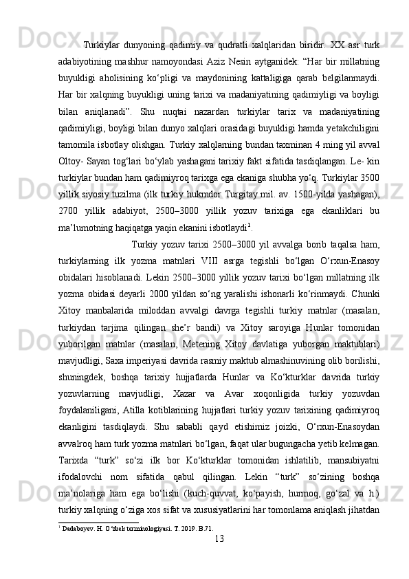 Turkiylar   dunyoning   qadimiy   va   qudratli   xalqlaridan   biridir.   XX   asr   turk
adabiyotining   mashhur   namoyondasi   Aziz   Nesin   aytganidek:   “Har   bir   millatning
buyukligi   aholisining   ko‘pligi   va   maydonining   kattaligiga   qarab   belgilanmaydi.
Har  bir  xalqning buyukligi  uning tarixi  va madaniyatining  qadimiyligi  va boyligi
bilan   aniqlanadi”.   Shu   nuqtai   nazardan   turkiylar   tarix   va   madaniyatining
qadimiyligi, boyligi bilan dunyo xalqlari orasidagi buyukligi hamda yetakchiligini
tamomila isbotlay olishgan. Turkiy xalqlarning bundan taxminan 4 ming yil avval
Oltoy- Sayan tog‘lari bo‘ylab yashagani tarixiy fakt sifatida tasdiqlangan. Le- kin
turkiylar bundan ham qadimiyroq tarixga ega ekaniga shubha yo‘q. Turkiylar 3500
yillik siyosiy tuzilma (ilk turkiy hukmdor Turgitay mil. av. 1500-yilda yashagan),
2700   yillik   adabiyot,   2500–3000   yillik   yozuv   tarixiga   ega   ekanliklari   bu
ma’lumotning haqiqatga yaqin ekanini isbotlaydi 1
. 
Turkiy   yozuv   tarixi   2500–3000   yil   avvalga   borib   taqalsa   ham,
turkiylarning   ilk   yozma   matnlari   VIII   asrga   tegishli   bo‘lgan   O‘rxun-Enasoy
obidalari   hisoblanadi.   Lekin  2500–3000   yillik   yozuv  tarixi   bo‘lgan   millatning   ilk
yozma   obidasi   deyarli   2000   yildan   so‘ng   yaralishi   ishonarli   ko‘rinmaydi.   Chunki
Xitoy   manbalarida   miloddan   avvalgi   davrga   tegishli   turkiy   matnlar   (masalan,
turkiydan   tarjima   qilingan   she’r   bandi)   va   Xitoy   saroyiga   Hunlar   tomonidan
yuborilgan   matnlar   (masalan,   Metening   Xitoy   davlatiga   yuborgan   maktublari)
mavjudligi, Saxa imperiyasi davrida rasmiy maktub almashinuvining olib borilishi,
shuningdek,   boshqa   tarixiy   hujjatlarda   Hunlar   va   Ko‘kturklar   davrida   turkiy
yozuvlarning   mavjudligi,   Xazar   va   Avar   xoqonligida   turkiy   yozuvdan
foydalaniligani,   Atilla   kotiblarining   hujjatlari   turkiy   yozuv   tarixining   qadimiyroq
ekanligini   tasdiqlaydi.   Shu   sababli   qayd   etishimiz   joizki,   O‘rxun-Enasoydan
avvalroq ham turk yozma matnlari bo‘lgan, faqat ular bugungacha yetib kelmagan.
Tarixda   “turk”   so‘zi   ilk   bor   Ko‘kturklar   tomonidan   ishlatilib,   mansubiyatni
ifodalovchi   nom   sifatida   qabul   qilingan.   Lekin   “turk”   so‘zining   boshqa
ma’nolariga   ham   ega   bo‘lishi   (kuch-quvvat,   ko‘payish,   hurmoq,   go‘zal   va   h.)
turkiy xalqning o‘ziga xos sifat va xususiyatlarini har tomonlama aniqlash jihatdan
1
 Dadaboyev. H. O‘zbek terminologiyasi. T. 2019. B.71.
13 