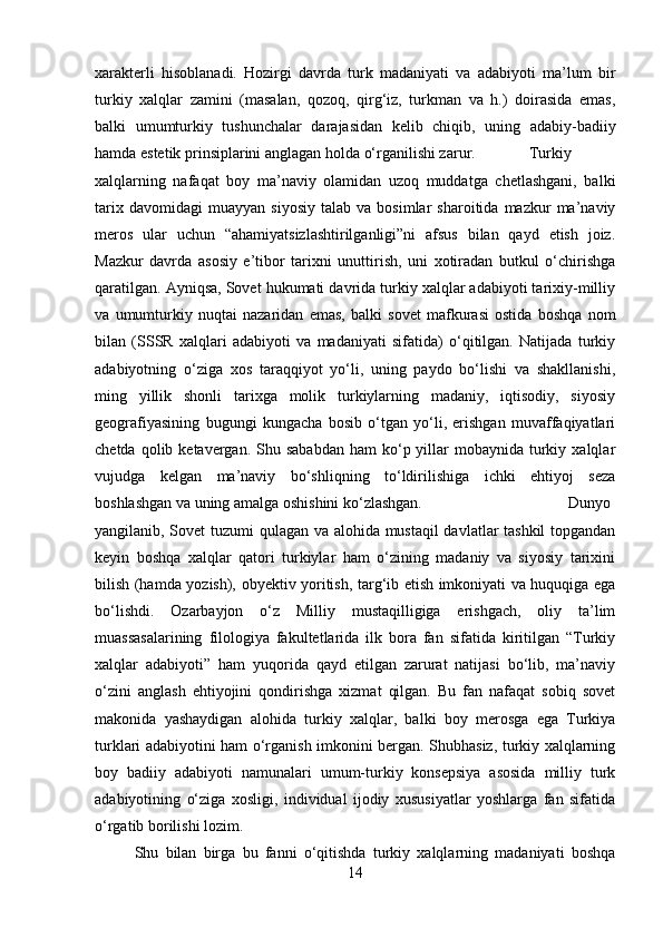 xarakterli   hisoblanadi.   Hozirgi   davrda   turk   madaniyati   va   adabiyoti   ma’lum   bir
turkiy   xalqlar   zamini   (masalan,   qozoq,   qirg‘iz,   turkman   va   h.)   doirasida   emas,
balki   umumturkiy   tushunchalar   darajasidan   kelib   chiqib,   uning   adabiy-badiiy
hamda estetik prinsiplarini anglagan holda o‘rganilishi zarur. Turkiy
xalqlarning   nafaqat   boy   ma’naviy   olamidan   uzoq   muddatga   chetlashgani,   balki
tarix   davomidagi   muayyan   siyosiy   talab  va   bosimlar   sharoitida   mazkur   ma’naviy
meros   ular   uchun   “ahamiyatsizlashtirilganligi”ni   afsus   bilan   qayd   etish   joiz.
Mazkur   davrda   asosiy   e’tibor   tarixni   unuttirish,   uni   xotiradan   butkul   o‘chirishga
qaratilgan. Ayniqsa, Sovet hukumati davrida turkiy xalqlar adabiyoti tarixiy-milliy
va   umumturkiy   nuqtai   nazaridan   emas,   balki   sovet   mafkurasi   ostida   boshqa   nom
bilan   (SSSR   xalqlari   adabiyoti   va   madaniyati   sifatida)   o‘qitilgan.   Natijada   turkiy
adabiyotning   o‘ziga   xos   taraqqiyot   yo‘li,   uning   paydo   bo‘lishi   va   shakllanishi,
ming   yillik   shonli   tarixga   molik   turkiylarning   madaniy,   iqtisodiy,   siyosiy
geografiyasining   bugungi   kungacha   bosib   o‘tgan   yo‘li,   erishgan   muvaffaqiyatlari
chetda  qolib ketavergan.  Shu sababdan   ham  ko‘p yillar  mobaynida  turkiy  xalqlar
vujudga   kelgan   ma’naviy   bo‘shliqning   to‘ldirilishiga   ichki   ehtiyoj   seza
boshlashgan va uning amalga oshishini ko‘zlashgan. Dunyo
yangilanib, Sovet tuzumi qulagan va alohida mustaqil  davlatlar tashkil  topgandan
keyin   boshqa   xalqlar   qatori   turkiylar   ham   o‘zining   madaniy   va   siyosiy   tarixini
bilish (hamda yozish), obyektiv yoritish, targ‘ib etish imkoniyati va huquqiga ega
bo‘lishdi.   Ozarbayjon   o‘z   Milliy   mustaqilligiga   erishgach,   oliy   ta’lim
muassasalarining   filologiya   fakultetlarida   ilk   bora   fan   sifatida   kiritilgan   “Turkiy
xalqlar   adabiyoti”   ham   yuqorida   qayd   etilgan   zarurat   natijasi   bo‘lib,   ma’naviy
o‘zini   anglash   ehtiyojini   qondirishga   xizmat   qilgan.   Bu   fan   nafaqat   sobiq   sovet
makonida   yashaydigan   alohida   turkiy   xalqlar,   balki   boy   merosga   ega   Turkiya
turklari adabiyotini ham o‘rganish imkonini bergan. Shubhasiz, turkiy xalqlarning
boy   badiiy   adabiyoti   namunalari   umum-turkiy   konsepsiya   asosida   milliy   turk
adabiyotining   o‘ziga   xosligi,   individual   ijodiy   xususiyatlar   yoshlarga   fan   sifatida
o‘rgatib borilishi lozim.
Shu   bilan   birga   bu   fanni   o‘qitishda   turkiy   xalqlarning   madaniyati   boshqa
14 