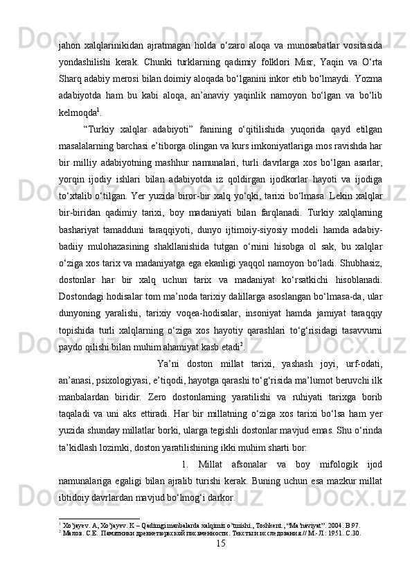 jahon   xalqlarinikidan   ajratmagan   holda   o‘zaro   aloqa   va   munosabatlar   vositasida
yondashilishi   kerak.   Chunki   turklarning   qadimiy   folklori   Misr,   Yaqin   va   O‘rta
Sharq adabiy merosi bilan doimiy aloqada bo‘lganini inkor etib bo‘lmaydi. Yozma
adabiyotda   ham   bu   kabi   aloqa,   an’anaviy   yaqinlik   namoyon   bo‘lgan   va   bo‘lib
kelmoqda 1
. 
“Turkiy   xalqlar   adabiyoti”   fanining   o‘qitilishida   yuqorida   qayd   etilgan
masalalarning barchasi e’tiborga olingan va kurs imkoniyatlariga mos ravishda har
bir   milliy   adabiyotning   mashhur   namunalari,   turli   davrlarga   xos   bo‘lgan   asarlar,
yorqin   ijodiy   ishlari   bilan   adabiyotda   iz   qoldirgan   ijodkorlar   hayoti   va   ijodiga
to‘xtalib o‘tilgan. Yer yuzida biror-bir xalq yo‘qki, tarixi bo‘lmasa. Lekin xalqlar
bir-biridan   qadimiy   tarixi,   boy   madaniyati   bilan   farqlanadi.   Turkiy   xalqlarning
bashariyat   tamadduni   taraqqiyoti,   dunyo   ijtimoiy-siyosiy   modeli   hamda   adabiy-
badiiy   mulohazasining   shakllanishida   tutgan   o‘rnini   hisobga   ol   sak,   bu   xalqlar
o‘ziga xos tarix va madaniyatga ega ekanligi yaqqol namoyon bo‘ladi. Shubhasiz,
dostonlar   har   bir   xalq   uchun   tarix   va   madaniyat   ko‘rsatkichi   hisoblanadi.
Dostondagi hodisalar tom ma’noda tarixiy dalillarga asoslangan bo‘lmasa-da, ular
dunyoning   yaralishi,   tarixiy   voqea-hodisalar,   insoniyat   hamda   jamiyat   taraqqiy
topishida   turli   xalqlarning   o‘ziga   xos   hayotiy   qarashlari   to‘g‘risidagi   tasavvurni
paydo qilishi bilan muhim ahamiyat kasb etadi 2
. 
Ya’ni   doston   millat   tarixi,   yashash   joyi,   urf-odati,
an’anasi, psixologiyasi, e’tiqodi, hayotga qarashi to‘g‘risida ma’lumot beruvchi ilk
manbalardan   biridir.   Zero   dostonlarning   yaratilishi   va   ruhiyati   tarixga   borib
taqaladi   va   uni   aks   ettiradi.   Har   bir   millatning   o‘ziga   xos   tarixi   bo‘lsa   ham   yer
yuzida shunday millatlar borki, ularga tegishli dostonlar mavjud emas. Shu o‘rinda
ta’kidlash lozimki, doston yaratilishining ikki muhim sharti bor:
1.   Millat   afsonalar   va   boy   mifologik   ijod
namunalariga   egaligi   bilan   ajralib   turishi   kerak.   Buning   uchun   esa   mazkur   millat
ibtidoiy davrlardan mavjud bo‘lmog‘i darkor.
1
 Xo’jayev. A, Xo’jayev. K – Qadimgi manbalarda xalqimiz o’tmishi., Toshkent., “Ma’naviyat”.  2004.  B .97.
2
 Малов. С.Е.  Памятники древнетюркской письменности. Тексты и исследования. //  М.-Л.: 1951.  C .30.
15 