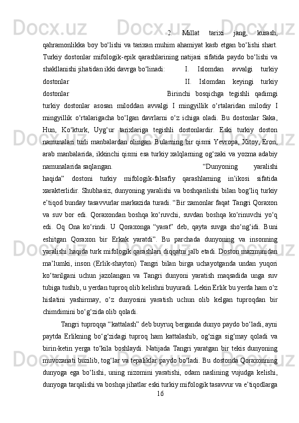 2.   Millat   tarixi   jang,   kurash,
qahramonlikka boy bo‘lishi va tarixan muhim ahamiyat kasb etgan bo‘lishi shart.
Turkiy   dostonlar   mifologik-epik   qarashlarining   natijasi   sifatida   paydo   bo‘lishi   va
shakllanishi jihatidan ikki davrga bo‘linadi: I.   Islomdan   avvalgi   turkiy
dostonlar II.   Islomdan   keyingi   turkiy
dostonlar  Birinchi   bosqichga   tegishli   qadimgi
turkiy   dostonlar   asosan   miloddan   avvalgi   I   mingyillik   o‘rtalaridan   milodiy   I
mingyillik   o‘rtalarigacha   bo‘lgan   davrlarni   o‘z   ichiga   oladi.   Bu   dostonlar   Saka,
Hun,   Ko‘kturk,   Uyg‘ur   tarixlariga   tegishli   dostonlardir.   Eski   turkiy   doston
namunalari turli manbalardan olingan. Bularning bir qismi  Yevropa, Xitoy, Eron,
arab manbalarida, ikkinchi  qismi  esa  turkiy xalqlarning og‘zaki  va yozma adabiy
namunalarida saqlangan. “Dunyoning   yaralishi
haqida”   dostoni   turkiy   mifologik-falsafiy   qarashlarning   in’ikosi   sifatida
xarakterlidir. Shubhasiz, dunyoning yaralishi  va boshqarilishi bilan bog‘liq turkiy
e’tiqod bunday tasavvurlar markazida turadi. “Bir zamonlar faqat Tangri Qoraxon
va   suv   bor   edi.   Qoraxondan   boshqa   ko‘ruvchi,   suvdan   boshqa   ko‘rinuvchi   yo‘q
edi.   Oq   Ona   ko‘rindi.   U   Qoraxonga   “yarat”   deb,   qayta   suvga   sho‘ng‘idi.   Buni
eshitgan   Qoraxon   bir   Erkak   yaratdi”.   Bu   parchada   dunyoning   va   insonning
yaralishi haqida turk mifologik qarashlari diqqatni jalb etadi. Doston mazmunidan
ma’lumki,   inson   (Erlik-shayton)   Tangri   bilan   birga   uchayotganda   undan   yuqori
ko‘tarilgani   uchun   jazolangan   va   Tangri   dunyoni   yaratish   maqsadida   unga   suv
tubiga tushib, u yerdan tuproq olib kelishni buyuradi. Lekin Erlik bu yerda ham o‘z
hislatini   yashirmay,   o‘z   dunyosini   yaratish   uchun   olib   kelgan   tuproqdan   bir
chimdimini bo‘g‘zida olib qoladi. 
Tangri tuproqqa “kattalash” deb buyruq berganda dunyo paydo bo‘ladi, ayni
paytda   Erlikning   bo‘g‘zidagi   tuproq   ham   kattalashib,   og‘ziga   sig‘may   qoladi   va
birin-ketin   yerga   to‘kila   boshlaydi.   Natijada   Tangri   yaratgan   bir   tekis   dunyoning
muvozanati buzilib, tog‘lar va tepaliklar paydo bo‘ladi. Bu dostonda Qoraxonning
dunyoga   ega   bo‘lishi,   uning   nizomini   yaratishi,   odam   naslining   vujudga   kelishi,
dunyoga tarqalishi va boshqa jihatlar eski turkiy mifologik tasavvur va e’tiqodlarga
16 