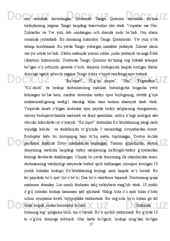 xos   ravishda   tasvirlangan.   Dostonda   Tangri   Qoraxon   timsolida   ko‘hna
turkiylarning   yagona   Tangri   haqidagi   tasavvurlari   aks   etadi.   Voqealar   esa   Nur,
Zulmatlar   va   Yer   yuzi   deb   nomlangan   uch   olamda   sodir   bo‘ladi.   Nur   olami
osmonda   joylashadi.   Bu   olamning   hukmdori   Tangri   Qoraxondir.   Yer   yuzi   o‘rta
tabaqa   hisoblanadi.   Bu   yerda   Tangri   yuborgan   malaklar   yashaydi.   Zulmat   olami
esa yer ostida bo‘ladi. Ushbu makonda yomon ruhlar, jinlar yashaydi va unga Erlik
(shayton)   hukmrondir.   Dostonda   Tangri   Qoraxon   ko‘kning   eng   yuksak   tabaqasi
bo‘lgan   o‘n   yettinchi   qavatda   o‘tirib,   dunyoni   boshqarishi   haqida   berilgan   fikrlar
dunyoga egalik qiluvchi yagona Tangri ilohiy e’tiqod vazifasiga mos tushadi.
“Bo‘zqurt”,   “O‘g‘uz   xoqon”,   “Shu”,   “Ergenekon”,
“Ko‘chish”   va   boshqa   dostonlarining   matnlari   butunligicha   bizgacha   yetib
kelmagan   bo‘lsa   ham,   mazkur   dostonlar   turkiy   epos   boyligining,   estetik   g‘oya
mukammalligining   tasdig‘i   ekanligi   bilan   ham   muhim   ahamiyat   kasb   etadi.
Yuqorida   sanab   o‘tilgan   dostonlar   ayni   paytda   turkiy   xalqlarning   etnogenezisi,
siyosiy boshqaruvchanlik mahorati va diniy qarashlari, milliy o‘ziga xosligini aks
ettirishi bilan katta rol o‘ynaydi. “Bo‘zqurt” dostonlari Ko‘kturklarning yangi nasli
vujudga   kelishi     va   shakllanishi   to‘g‘risida   3   variantdagi   rivoyatlardan   iborat.
Boshqalar   kabi   bu   dostonning   ham   to‘liq   matni   topilmagan.   Doston   kichik
parchalar   shaklida   Xitoy   manbalarida   saqlangan.   Taxmin   qilinishicha,   doston
dunyoning   yaralishi   haqidagi   turkiy   xalqlarning   mifologik-badiiy   g‘oyalaridan
keyingi davrlarda shakllangan. Chunki bu yerda dunyoning ilk odamlaridan emas,
dushmanning   vahshiyligi   natijasida   butkul   qirib   tashlangan   (oyoqlari   kesilgan   10
yoshli   boladan   boshqa)   Ko‘kturklarning   keyingi   nasli   haqida   so‘z   boradi.   Bu
ko‘payishda bo‘z qurt (bo‘z bo‘ri) Ona bo‘ri vazifasini bajaradi. Dostonning qisqa
mazmuni   shunday:   Lin   nomli   dushman   xalq   turkiylarni   mag‘lub   etadi.   10   yoshli
o‘g‘il   boladan   boshqa   hammani   qatl   qilishadi.   Haligi   bola   o‘z   ajali   bilan   o‘lishi
uchun   oyoqlarini   kesib,   botqoqlikka   tashlashadi.   Bir   urg‘ochi   bo‘ri   bolani   go‘sht
bilan boqadi, undan homilador bo‘ladi.  Dushman
bolaning sog‘ qolganini bilib, uni o‘ldiradi. Bo‘ri qochib yashirinadi. Bir g‘orda 10
ta   o‘g‘ilni   dunyoga   keltiradi.   Ular   katta   bo‘lgach,   boshqa   urug‘dan   bo‘lgan
17 