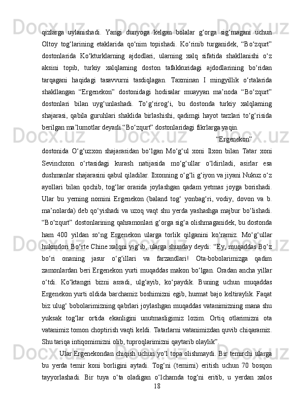 qizlarga   uylanishadi.   Yangi   dunyoga   kelgan   bolalar   g‘orga   sig‘magani   uchun
Oltoy   tog‘larining   etaklarida   qo‘nim   topishadi.   Ko‘rinib   turganidek,   “Bo‘zqurt”
dostonlarida   Ko‘kturklarning   ajdodlari,   ularning   xalq   sifatida   shakllanishi   o‘z
aksini   topib,   turkiy   xalqlarning   doston   tafakkuridagi   ajdodlarining   bo‘ridan
tarqagani   haqidagi   tasavvurni   tasdiqlagan.   Taxminan   I   mingyillik   o‘rtalarida
shakllangan   “Ergenekon”   dostonidagi   hodisalar   muayyan   ma’noda   “Bo‘zqurt”
dostonlari   bilan   uyg‘unlashadi.   To‘g‘rirog‘i,   bu   dostonda   turkiy   xalqlarning
shajarasi,   qabila   guruhlari   shaklida   birlashishi,   qadimgi   hayot   tarzlari   to‘g‘risida
berilgan ma’lumotlar deyarli “Bo‘zqurt” dostonlaridagi fikrlarga yaqin. 
“Ergenekon”
dostonida   O‘g‘uzxon   shajarasidan   bo‘lgan   Mo‘g‘ul   xoni   Ilxon   bilan   Tatar   xoni
Sevinchxon   o‘rtasidagi   kurash   natijasida   mo‘g‘ullar   o‘ldiriladi,   asirlar   esa
dushmanlar shajarasini qabul qiladilar. Ilxonning o‘g‘li g‘iyon va jiyani Nukuz o‘z
ayollari   bilan   qochib,   tog‘lar   orasida   joylashgan   qadam   yetmas   joyga   borishadi.
Ular   bu   yerning   nomini   Ergenekon   (baland   tog‘   yonbag‘ri,   vodiy,   dovon   va   b.
ma’nolarda) deb qo‘yishadi  va uzoq vaqt  shu yerda yashashga  majbur  bo‘lishadi.
“Bo‘zqurt” dostonlarining qahramonlari g‘orga sig‘a olishmaganidek, bu dostonda
ham   400   yildan   so‘ng   Ergenekon   ularga   torlik   qilganini   ko‘ramiz.   Mo‘g‘ullar
hukmdori Bo‘rte Chine xalqni yig‘ib, ularga shunday deydi: “Ey, muqaddas Bo‘z
bo‘ri   onaning   jasur   o‘g‘illari   va   farzandlari!   Ota-bobolarimizga   qadim
zamonlardan beri Ergenekon yurti muqaddas makon bo‘lgan. Oradan ancha yillar
o‘tdi.   Ko‘ktangri   bizni   asradi,   ulg‘ayib,   ko‘paydik.   Buning   uchun   muqaddas
Ergenekon yurti oldida barchamiz boshimizni egib, hurmat bajo keltiraylik. Faqat
biz ulug‘ bobolarimizning qabrlari joylashgan muqaddas vatanimizning mana shu
yuksak   tog‘lar   ortida   ekanligini   unutmasligimiz   lozim.   Ortiq   otlarimizni   ota
vatanimiz tomon choptirish vaqti keldi. Tatarlarni vatanimizdan quvib chiqaramiz.
Shu tariqa intiqomimizni olib, tuproqlarimizni qaytarib olaylik”. 
Ular Ergenekondan chiqish uchun yo‘l topa olishmaydi. Bir temirchi ularga
bu   yerda   temir   koni   borligini   aytadi.   Tog‘ni   (temirni)   eritish   uchun   70   bosqon
tayyorlashadi.   Bir   tuya   o‘ta   oladigan   o‘lchamda   tog‘ni   eritib,   u   yerdan   xalos
18 