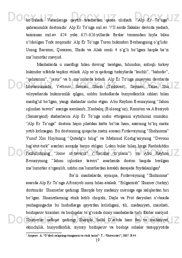 bo‘lishadi.   Vatanlariga   qaytib   tatarlardan   qasos   olishadi.   “Alp   Er   To‘nga”
qahramonlik dostonidir. Alp Er To‘nga mil.av. VII asrda Sakalar davrida yashab,
taxminan   mil.av.   624   yoki   625-626-yillarda   forslar   tomonidan   hiyla   bilan
o‘ldirilgan Turk xoqonidir. Alp Er To‘nga Turon hukmdori Beshangning o‘g‘lidir.
Uning   Barsxon,   Qoraxon,   Shida   va   Alak   ismli   4   o‘g‘li   bo‘lgani   haqda   ba’zi
ma’lumotlar mavjud.
Manbalarda   u   mardligi   bilan   dovrug‘   taratgan,   bilimdon,   axloqli   turkey
hukmdor sifatida taqdim etiladi. Alp so‘zi qadimgi turkiylarda “kuchli”, “bahodir”,
“qahramon”,   “jasur”   va   b.   ma’nolarda   keladi.   Alp   Er   To‘nga   muayyan   davrlarda
Movarounnahr,   Yettisuv,   Savran,   Shosh   (Toshkent),   Sayram,   Talas,   Shu
viloyatlarida   hukmronlik   qilgan,   ushbu   hududlarda   bunyodkorlik   ishlari   bilan
mashg‘ul   bo‘lgan,   yangi   shaharlar   insho   etgan.   Abu   Rayhon   Beruniyning   “Jahon
iqlimlari tasviri” asariga asoslanib, Xonbaliq (Bolosog‘un), Romiton va Afrosiyob
(Samarqand)   shaharlarini   Alp   Er   To‘nga   insho   ettirganini   aytishimiz   mumkin.
“Alp   Er   To‘nga”   dostoni   hajm   jihatdan   katta   bo‘lsa   ham,   asarning   to‘liq   matni
yetib kelmagan. Bu dostonning qisqacha matni asosan Firdavsiyning “Shohnoma”
Yusuf   Xos   Hojibning   “Qutadg‘u   bilig”   va   Mahmud   Koshg‘ariyning   “Devonu
lug‘atut-turk”   asarlari   asosida   barpo   etilgan.   Lekin   bular   bilan   birga   Rashididdin
Fazlullohning   “Jome   ut-tavorix”   (“Tarixlar   to‘plami”)   va   Abu   Rayhon
Beruniyning   “Jahon   iqlimlari   tasviri”   asarlarida   doston   haqida   berilgan
ma’lumotlar o‘rganilib, ushbu ma’lumotlardan kerakli darajada foydalanilgan 1
. 
Ba’zi   manbalarda,   ayniqsa,   Firdavsiyning   “Shohnoma”
asarida Alp Er To‘nga Afrosiyob nomi bilan ataladi. “Bilgamish” Shumer (turkiy)
dostonidir. Shumerlar qadimgi Sharqda boy madaniy merosga ega xalqlardan biri
bo‘lgan.   Shumerlarning   etnik   kelib   chiqishi,   Dajla   va   Frot   daryolari   o‘rtasida
yashagungacha   bu   hududlarga   qayerdan   kelishgani,   tili,   madaniyati,   maishati,
boshqaruv tizimlari va boshqalar to‘g‘risida ilmiy manbalarda turli fikrlar mavjud.
Shumerlar   nafaqat   qadimgi   Sharqda,   balki   G‘arbda   ham   fan   va   madaniyat,
ekinchilik,   bunyodkorlik,   siyosiy   boshqaruv   va   boshqa   sohalar   taraqqiyotida
1
  Asqarov .  A.  “ O ’ zbek   xalqining   etnogenezi   va   etnik   tarixi ”.  T., “Universitet”, 2007. B.44.
19 