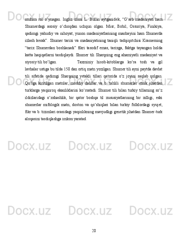 muhim   rol   o‘ynagan.   Ingliz   olimi   L.   Bullin   aytganidek,   “G‘arb   madaniyati   ham
Shumerdagi   asosiy   o‘choqdan   uchqun   olgan.   Misr,   Bobil,   Ossuriya,   Finikiya,
qadimgi   yahudiy   va   nihoyat,   yunon   madaniyatlarining   manbayini   ham   Shumerda
izlash   kerak”.   Shumer   tarixi   va   madaniyatining   taniqli   tadqiqotchisi   Kramerning
“tarix   Shumerdan   boshlanadi”   fikri   tasodif   emas,   tarixga,   faktga   tayangan   holda
katta haqiqatlarni tasdiqlaydi. Shumer tili Sharqning eng ahamiyatli madaniyat va
siyosiy tili bo‘lgan.  Taxminiy   hisob-kitoblarga   ko‘ra   tosh   va   gil
lavhalar ustiga bu tilda 150 dan ortiq matn yozilgan. Shumer tili ayni paytda davlat
tili   sifatida   qadimgi   Sharqning   yetakli   tillari   qatorida   o‘z   joyini   saqlab   qolgan.
Qo‘lga   kiritilgan   matnlar,   moddiy   dalillar   va   b.   tahlili   shumerlar   etnik   jihatdan
turklarga yaqinroq ekanliklarini ko‘rsatadi. Shumer tili bilan turkiy tillarning so‘z
ildizlaridagi   o‘xshashlik,   bir   qator   boshqa   til   xususiyatlarining   bir   xilligi,   eski
shumerlar   mifologik   matn,   doston   va   qo‘shiqlari   bilan   turkiy   folklordagi   syujet,
fikr va b. tizimlari orasidagi yaqinlikning mavjudligi genetik jihatdan Shumer-turk
aloqasini tasdiqlashga imkon yaratad.
20 