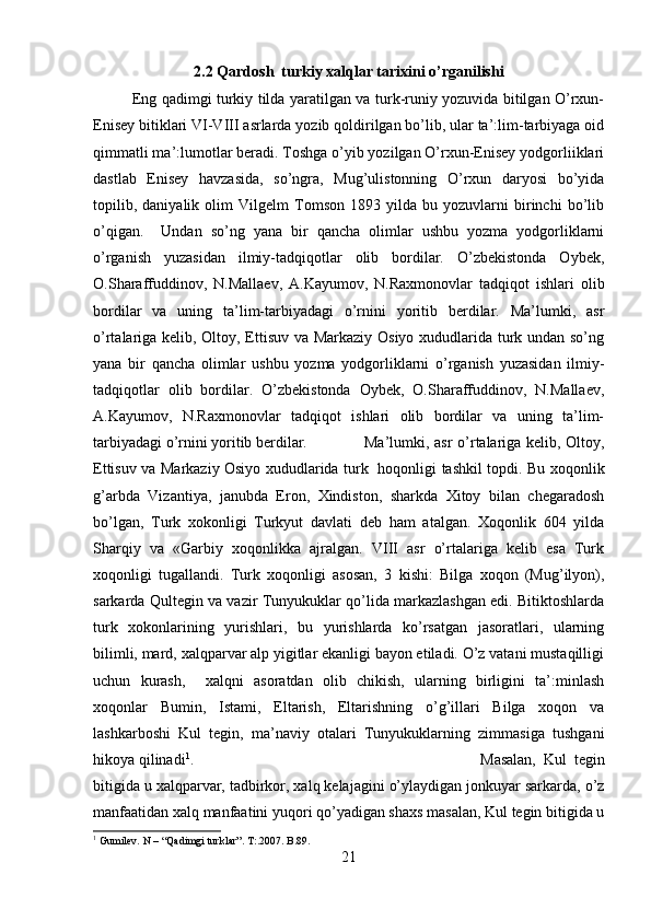 2.2 Qardosh  turkiy xalqlar tarixini o’rganilishi
Eng qadimgi turkiy tilda yaratilgan va turk-runiy yozuvida bitilgan O’rxun-
Enisey bitiklari VI-VIII asrlarda yozib qoldirilgan bo’lib, ular ta’:lim-tarbiyaga oid
qimmatli ma’:lumotlar beradi. Toshga o’yib yozilgan O’rxun-Enisey yodgorliiklari
dastlab   Enisey   havzasida,   so’ngra,   Mug’ulistonning   O’rxun   daryosi   bo’yida
topilib,   daniyalik   olim   Vilgelm   Tomson   1893   yilda   bu   yozuvlarni   birinchi   bo’lib
o’qigan.     Undan   so’ng   yana   bir   qancha   olimlar   ushbu   yozma   yodgorliklarni
o’rganish   yuzasidan   ilmiy-tadqiqotlar   olib   bordilar.   O’zbekistonda   Oybek,
O.Sharaffuddinov,   N.Mallaev,   A.Kayumov,   N.Raxmonovlar   tadqiqot   ishlari   olib
bordilar   va   uning   ta’lim-tarbiyadagi   o’rnini   yoritib   berdilar.   Ma’lumki,   asr
o’rtalariga kelib, Oltoy, Ettisuv va Markaziy Osiyo xududlarida turk undan so’ng
yana   bir   qancha   olimlar   ushbu   yozma   yodgorliklarni   o’rganish   yuzasidan   ilmiy-
tadqiqotlar   olib   bordilar.   O’zbekistonda   Oybek,   O.Sharaffuddinov,   N.Mallaev,
A.Kayumov,   N.Raxmonovlar   tadqiqot   ishlari   olib   bordilar   va   uning   ta’lim-
tarbiyadagi o’rnini yoritib berdilar. Ma’lumki, asr  o’rtalariga kelib, Oltoy,
Ettisuv va Markaziy Osiyo xududlarida turk   hoqonligi tashkil topdi. Bu xoqonlik
g’arbda   Vizantiya,   janubda   Eron,   Xindiston,   sharkda   Xitoy   bilan   chegaradosh
bo’lgan,   Turk   xokonligi   Turkyut   davlati   deb   ham   atalgan.   Xoqonlik   604   yilda
Sharqiy   va   «Garbiy   xoqonlikka   ajralgan.   VIII   asr   o’rtalariga   kelib   esa   Turk
xoqonligi   tugallandi.   Turk   xoqonligi   asosan,   3   kishi:   Bilga   xoqon   (Mug’ilyon),
sarkarda Qultegin va vazir Tunyukuklar qo’lida markazlashgan edi. Bitiktoshlarda
turk   xokonlarining   yurishlari,   bu   yurishlarda   ko’rsatgan   jasoratlari,   ularning
bilimli, mard, xalqparvar alp yigitlar ekanligi bayon etiladi. O’z vatani mustaqilligi
uchun   kurash,     xalqni   asoratdan   olib   chikish,   ularning   birligini   ta’:minlash
xoqonlar   Bumin,   Istami,   Eltarish,   Eltarishning   o’g’illari   Bilga   xoqon   va
lashkarboshi   Kul   tegin,   ma’naviy   otalari   Tunyukuklarning   zimmasiga   tushgani
hikoya qilinadi 1
.  Masalan,   Kul   tegin
bitigida u xalqparvar, tadbirkor, xalq kelajagini o’ylaydigan jonkuyar sarkarda, o’z
manfaatidan xalq manfaatini yuqori qo’yadigan shaxs masalan, Kul tegin bitigida u
1
 Gumilev. N – “Qadimgi turklar”. T :.2007.  B .89.
21 