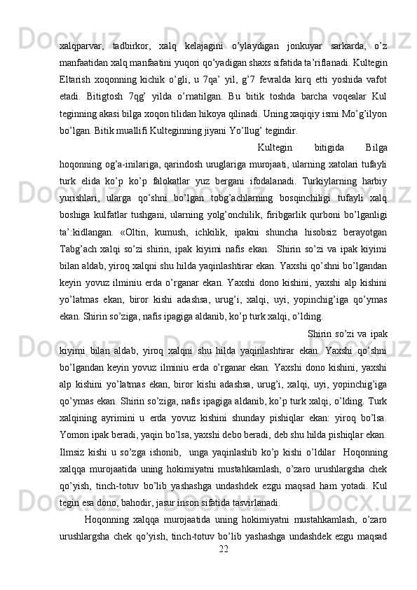 xalqparvar,   tadbirkor,   xalq   kelajagini   o’ylaydigan   jonkuyar   sarkarda,   o’z
manfaatidan xalq manfaatini yuqori qo’yadigan shaxs sifatida ta’riflanadi. Kultegin
Eltarish   xoqonning   kichik   o’gli,   u   7qa’   yil,   g’7   fevralda   kirq   etti   yoshida   vafot
etadi.   Bitigtosh   7qg’   yilda   o’rnatilgan.   Bu   bitik   toshda   barcha   voqealar   Kul
teginning akasi bilga xoqon tilidan hikoya qilinadi. Uning xaqiqiy ismi Mo’g’ilyon
bo’lgan. Bitik muallifi Kulteginning jiyani Yo’llug’ tegindir. 
Kultegin   bitigida   Bilga
hoqonning og’a-inilariga, qarindosh uruglariga murojaati, ularning xatolari tufayli
turk   elida   ko’p   ko’p   falokatlar   yuz   bergani   ifodalanadi.   Turkiylarning   harbiy
yurishlari,   ularga   qo’shni   bo’lgan   tobg’achlarning   bosqinchiligi   tufayli   xalq
boshiga   kulfatlar   tushgani,   ularning   yolg’onchilik,   firibgarlik   qurboni   bo’lganligi
ta’:kidlangan.   «Oltin,   kumush,   ichkilik,   ipakni   shuncha   hisobsiz   berayotgan
Tabg’ach   xalqi   so’zi   shirin,   ipak   kiyimi   nafis   ekan.     Shirin   so’zi   va   ipak   kiyimi
bilan aldab, yiroq xalqni shu hilda yaqinlashtirar ekan. Yaxshi qo’shni bo’lgandan
keyin   yovuz   ilminiu   erda   o’rganar   ekan.   Yaxshi   dono   kishini,   yaxshi   alp   kishini
yo’latmas   ekan,   biror   kishi   adashsa,   urug’i,   xalqi,   uyi,   yopinchig’iga   qo’ymas
ekan. Shirin so’ziga, nafis ipagiga aldanib, ko’p turk xalqi, o’lding.
Shirin  so’zi  va  ipak
kiyimi   bilan   aldab,   yiroq   xalqni   shu   hilda   yaqinlashtirar   ekan.   Yaxshi   qo’shni
bo’lgandan   keyin   yovuz   ilminiu   erda   o’rganar   ekan.   Yaxshi   dono   kishini,   yaxshi
alp   kishini   yo’latmas   ekan,   biror   kishi   adashsa,   urug’i,   xalqi,   uyi,   yopinchig’iga
qo’ymas ekan. Shirin so’ziga, nafis ipagiga aldanib, ko’p turk xalqi, o’lding. Turk
xalqining   ayrimini   u   erda   yovuz   kishini   shunday   pishiqlar   ekan:   yiroq   bo’lsa.
Yomon ipak beradi, yaqin bo’lsa, yaxshi debo beradi, deb shu hilda pishiqlar ekan.
Ilmsiz   kishi   u   so’zga   ishonib,     unga   yaqinlashib   ko’p   kishi   o’ldilar     Hoqonning
xalqqa   murojaatida   uning   hokimiyatni   mustahkamlash,   o’zaro   urushlargsha   chek
qo’yish,   tinch-totuv   bo’lib   yashashga   undashdek   ezgu   maqsad   ham   yotadi.   Kul
tegin esa dono, bahodir, jasur inson sifatida tasvirlanadi. 
Hoqonning   xalqqa   murojaatida   uning   hokimiyatni   mustahkamlash,   o’zaro
urushlargsha   chek   qo’yish,   tinch-totuv   bo’lib   yashashga   undashdek   ezgu   maqsad
22 