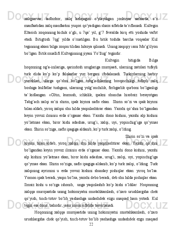 xalqparvar,   tadbirkor,   xalq   kelajagini   o’ylaydigan   jonkuyar   sarkarda,   o’z
manfaatidan xalq manfaatini yuqori qo’yadigan shaxs sifatida ta’riflanadi. Kultegin
Eltarish   xoqonning   kichik   o’gli,   u   7qa’   yil,   g’7   fevralda   kirq   etti   yoshida   vafot
etadi.   Bitigtosh   7qg’   yilda   o’rnatilgan.   Bu   bitik   toshda   barcha   voqealar   Kul
teginning akasi bilga xoqon tilidan hikoya qilinadi. Uning xaqiqiy ismi Mo’g’ilyon
bo’lgan. Bitik muallifi Kulteginning jiyani Yo’llug’ tegindir. 
Kultegin   bitigida   Bilga
hoqonning og’a-inilariga, qarindosh uruglariga murojaati, ularning xatolari tufayli
turk   elida   ko’p   ko’p   falokatlar   yuz   bergani   ifodalanadi.   Turkiylarning   harbiy
yurishlari,   ularga   qo’shni   bo’lgan   tobg’achlarning   bosqinchiligi   tufayli   xalq
boshiga   kulfatlar   tushgani,   ularning   yolg’onchilik,   firibgarlik   qurboni   bo’lganligi
ta’:kidlangan.   «Oltin,   kumush,   ichkilik,   ipakni   shuncha   hisobsiz   berayotgan
Tabg’ach   xalqi   so’zi   shirin,   ipak   kiyimi   nafis   ekan.     Shirin   so’zi   va   ipak   kiyimi
bilan aldab, yiroq xalqni shu hilda yaqinlashtirar ekan. Yaxshi qo’shni bo’lgandan
keyin   yovuz   ilminiu   erda   o’rganar   ekan.   Yaxshi   dono   kishini,   yaxshi   alp   kishini
yo’latmas   ekan,   biror   kishi   adashsa,   urug’i,   xalqi,   uyi,   yopinchig’iga   qo’ymas
ekan. Shirin so’ziga, nafis ipagiga aldanib, ko’p turk xalqi, o’lding.
Shirin  so’zi  va  ipak
kiyimi   bilan   aldab,   yiroq   xalqni   shu   hilda   yaqinlashtirar   ekan.   Yaxshi   qo’shni
bo’lgandan   keyin   yovuz   ilminiu   erda   o’rganar   ekan.   Yaxshi   dono   kishini,   yaxshi
alp   kishini   yo’latmas   ekan,   biror   kishi   adashsa,   urug’i,   xalqi,   uyi,   yopinchig’iga
qo’ymas ekan. Shirin so’ziga, nafis ipagiga aldanib, ko’p turk xalqi, o’lding. Turk
xalqining   ayrimini   u   erda   yovuz   kishini   shunday   pishiqlar   ekan:   yiroq   bo’lsa.
Yomon ipak beradi, yaqin bo’lsa, yaxshi debo beradi, deb shu hilda pishiqlar ekan.
Ilmsiz   kishi   u   so’zga   ishonib,     unga   yaqinlashib   ko’p   kishi   o’ldilar     Hoqonning
xalqqa   murojaatida   uning   hokimiyatni   mustahkamlash,   o’zaro   urushlargsha   chek
qo’yish,   tinch-totuv   bo’lib   yashashga   undashdek   ezgu   maqsad   ham   yotadi.   Kul
tegin esa dono, bahodir, jasur inson sifatida tasvirlanadi. 
Hoqonning   xalqqa   murojaatida   uning   hokimiyatni   mustahkamlash,   o’zaro
urushlargsha   chek   qo’yish,   tinch-totuv   bo’lib   yashashga   undashdek   ezgu   maqsad
22