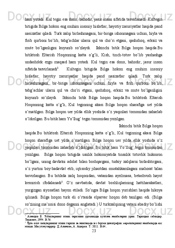 ham yotadi. Kul tegin esa dono, bahodir, jasur inson sifatida tasvirlanadi. Kultegin
bitigida Bilga hokon eng muhim insoniy hislatlar, hayotiy zaruriyatlar haqida pand
nasixatlar qiladi. Turk xalqi birlashmagani, bir-biriga ishonmagani uchun, hiyla va
firib   qurboni   bo’lib,   tabg’achlar   ularni   qul   va   cho’ri   etgani,   qashshoq,   erksiz   va
mute   bo’lganligini   kuyunib   so’zlaydi.     Ikkinchi   bitik   Bilga   hoqon   haqida.Bu
bitiktosh   Eltarish   Hoqonning   katta   o’g’li,   Kish,   tinch-totuv   bo’lib   yashashga
undashdek   ezgu   maqsad   ham   yotadi.   Kul   tegin   esa   dono,   bahodir,   jasur   inson
sifatida tasvirlanadi 1
. Kultegin   bitigida   Bilga   hokon   eng   muhim   insoniy
hislatlar,   hayotiy   zaruriyatlar   haqida   pand   nasixatlar   qiladi.   Turk   xalqi
birlashmagani,   bir-biriga   ishonmagani   uchun,   hiyla   va   firib   qurboni   bo’lib,
tabg’achlar   ularni   qul   va   cho’ri   etgani,   qashshoq,   erksiz   va   mute   bo’lganligini
kuyunib   so’zlaydi.     Ikkinchi   bitik   Bilga   hoqon   haqida.Bu   bitiktosh   Eltarish
Hoqonning   katta   o’g’li,   Kul   teginning   akasi   Bilga   hoqon   sharafiga   uet   yilda
o’rnatilgan. Bilga hoqon uer  yilda ellik yoshida o’z yaqinlari  tomonidan zaharlab
o’ldirilgan. Bu bitik ham Yo’llug’ tegin tomonidan yozilgan. 
Ikkinchi bitik Bilga hoqon
haqida.Bu   bitiktosh   Eltarish   Hoqonning   katta   o’g’li,   Kul   teginning   akasi   Bilga
hoqon   sharafiga   uet   yilda   o’rnatilgan.   Bilga   hoqon   uer   yilda   ellik   yoshida   o’z
yaqinlari   tomonidan   zaharlab   o’ldirilgan.   Bu   bitik   ham   Yo’llug’   tegin   tomonidan
yozilgan.     Bilga   hoqon   bitigida   usnlik   hokimiyatida   tinsnlik   totuvlik   hukmron
bo’lgani,   uning   davlatni   adolat   bilan   boshqargani,   turkiy   xalqlarni   birlashtirgani,
o’z   yurtini   boy-badavlat   etib,   iqtisodiy   jihaotdan   mustahkamlagani   mahorat   bilan
tasvirlangan.   Bu   bitikda   xalq   hoqonidan,   vatanidan   ayrilmasa,   betashvish   hayot
kesnirish   ifodalanadi 2
.   O’z   navbatida,   davlat   boshliqlarining   hattiharakatlari,
yurgizgan siyosatlari  bayon etiladi. So’ngra Bilga hoqon yurishlari haqida hikoya
qilinadi.   Bilga   hoqon   turk   eli   o’rtasida   elparvar   hoqon   deb   tanilgan   edi.   (Bilga
so’zining ma’noisi dono deganni anglatadi.) U turkxalqining vatani abadiy bo’lishi
1
  Ахмедов   Б.   Узбекларнинг   этник   тарихини   урганишда   кулёзма   манбаларни   урни.   Тарихдан   сабокдар.
Тошкент, 1994.  B .76.
2
 Ўрта осиё халқларининг этник тарихи ва минтақада юз берган демографик жараёнларнинг манбаларда акс
этиши. Масул мухаррир. Д. Алимова, А. Аширов. Т.: 2011.  B . 64. .
23 