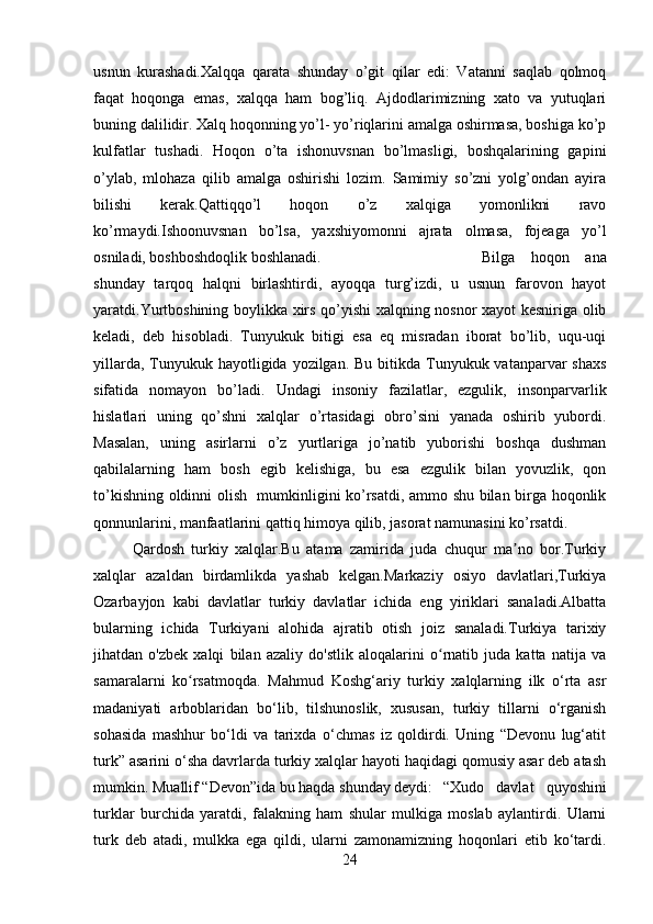 usnun   kurashadi.Xalqqa   qarata   shunday   o’git   qilar   edi:   Vatanni   saqlab   qolmoq
faqat   hoqonga   emas,   xalqqa   ham   bog’liq.   Ajdodlarimizning   xato   va   yutuqlari
buning dalilidir. Xalq hoqonning yo’l- yo’riqlarini amalga oshirmasa, boshiga ko’p
kulfatlar   tushadi.   Hoqon   o’ta   ishonuvsnan   bo’lmasligi,   boshqalarining   gapini
o’ylab,   mlohaza   qilib   amalga   oshirishi   lozim.   Samimiy   so’zni   yolg’ondan   ayira
bilishi   kerak.Qattiqqo’l   hoqon   o’z   xalqiga   yomonlikni   ravo
ko’rmaydi.Ishoonuvsnan   bo’lsa,   yaxshiyomonni   ajrata   olmasa,   fojeaga   yo’l
osniladi, boshboshdoqlik boshlanadi.  Bilga   hoqon   ana
shunday   tarqoq   halqni   birlashtirdi,   ayoqqa   turg’izdi,   u   usnun   farovon   hayot
yaratdi.Yurtboshining boylikka xirs qo’yishi xalqning nosnor xayot kesniriga olib
keladi,   deb   hisobladi.   Tunyukuk   bitigi   esa   eq   misradan   iborat   bo’lib,   uqu-uqi
yillarda, Tunyukuk hayotligida yozilgan. Bu  bitikda Tunyukuk vatanparvar  shaxs
sifatida   nomayon   bo’ladi.   Undagi   insoniy   fazilatlar,   ezgulik,   insonparvarlik
hislatlari   uning   qo’shni   xalqlar   o’rtasidagi   obro’sini   yanada   oshirib   yubordi.
Masalan,   uning   asirlarni   o’z   yurtlariga   jo’natib   yuborishi   boshqa   dushman
qabilalarning   ham   bosh   egib   kelishiga,   bu   esa   ezgulik   bilan   yovuzlik,   qon
to’kishning oldinni olish   mumkinligini ko’rsatdi, ammo shu bilan birga hoqonlik
qonnunlarini, manfaatlarini qattiq himoya qilib, jasorat namunasini ko’rsatdi.
Qardosh   turkiy   xalqlar.Bu   atama   zamirida   juda   chuqur   ma no   bor.Turkiyʼ
xalqlar   azaldan   birdamlikda   yashab   kelgan.Markaziy   osiyo   davlatlari,Turkiya
Ozarbayjon   kabi   davlatlar   turkiy   davlatlar   ichida   eng   yiriklari   sanaladi.Albatta
bularning   ichida   Turkiyani   alohida   ajratib   otish   joiz   sanaladi.Turkiya   tarixiy
jihatdan   o'zbek   xalqi   bilan   azaliy   do'stlik   aloqalarini   o rnatib   juda   katta   natija   va	
ʻ
samaralarni   ko rsatmoqda.	
ʻ   Mahmud   Koshg‘ariy   turkiy   xalqlarning   ilk   o‘rta   asr
madaniyati   arboblaridan   bo‘lib,   tilshunoslik,   xususan,   turkiy   tillarni   o‘rganish
sohasida   mashhur   bo‘ldi   va   tarixda   o‘chmas   iz   qoldirdi.   Uning   “Devonu   lug‘atit
turk” asarini o‘sha davrlarda turkiy xalqlar hayoti haqidagi qomusiy asar deb atash
mumkin.   Muallif “Devon”ida bu haqda shunday deydi: “Xudo   davlat   quyoshini
turklar   burchida   yaratdi,   falakning   ham   shular   mulkiga   moslab   aylantirdi.   Ularni
turk   deb   atadi,   mulkka   ega   qildi,   ularni   zamonamizning   hoqonlari   etib   ko‘tardi.
24 