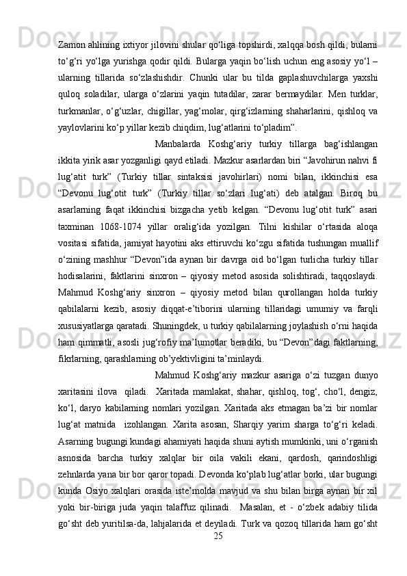 Zamon ahlining ixtiyor jilovini shular qo‘liga topshirdi, xalqqa bosh qildi, bularni
to‘g‘ri yo‘lga yurishga qodir qildi. Bularga yaqin bo‘lish uchun eng asosiy yo‘l –
ularning   tillarida   so‘zlashishdir.   Chunki   ular   bu   tilda   gaplashuvchilarga   yaxshi
quloq   soladilar,   ularga   o‘zlarini   yaqin   tutadilar,   zarar   bermaydilar.   Men   turklar,
turkmanlar,   o‘g‘uzlar,   chigillar,   yag‘molar,   qirg‘izlarning   shaharlarini,   qishloq   va
yaylovlarini ko‘p yillar kezib chiqdim, lug‘atlarini to‘pladim”. 
Manbalarda   Koshg‘ariy   turkiy   tillarga   bag‘ishlangan
ikkita yirik asar yozganligi qayd etiladi. Mazkur asarlardan biri “Javohirun nahvi fi
lug‘atit   turk”   (Turkiy   tillar   sintaksisi   javohirlari)   nomi   bilan,   ikkinchisi   esa
“Devonu   lug‘otit   turk”   (Turkiy   tillar   so‘zlari   lug‘ati)   deb   atalgan.   Biroq   bu
asarlarning   faqat   ikkinchisi   bizgacha   yetib   kelgan.   “Devonu   lug‘otit   turk”   asari
taxminan   1068-1074   yillar   oralig‘ida   yozilgan.   Tilni   kishilar   o‘rtasida   aloqa
vositasi sifatida, jamiyat hayotini aks ettiruvchi ko‘zgu sifatida tushungan muallif
o‘zining   mashhur   “Devon”ida   aynan   bir   davrga   oid   bo‘lgan   turlicha   turkiy   tillar
hodisalarini,   faktlarini   sinxron   –   qiyosiy   metod   asosida   solishtiradi,   taqqoslaydi.
Mahmud   Koshg‘ariy   sinxron   –   qiyosiy   metod   bilan   qurollangan   holda   turkiy
qabilalarni   kezib,   asosiy   diqqat-e’tiborini   ularning   tillaridagi   umumiy   va   farqli
xususiyatlarga qaratadi. Shuningdek, u turkiy qabilalarning joylashish o‘rni haqida
ham qimmatli, asosli jug‘rofiy ma’lumotlar beradiki, bu “Devon”dagi faktlarning,
fikrlarning, qarashlarning ob’yektivligini ta’minlaydi.
Mahmud   Koshg‘ariy   mazkur   asariga   o‘zi   tuzgan   dunyo
xaritasini   ilova     qiladi.     Xaritada   mamlakat,   shahar,   qishloq,   tog‘,   cho‘l,   dengiz,
ko‘l,   daryo   kabilarning   nomlari   yozilgan.   Xaritada   aks   etmagan   ba’zi   bir   nomlar
lug‘at   matnida     izohlangan.   Xarita   asosan,   Sharqiy   yarim   sharga   to‘g‘ri   keladi.
Asarning bugungi kundagi ahamiyati haqida shuni aytish mumkinki, uni o‘rganish
asnosida   barcha   turkiy   xalqlar   bir   oila   vakili   ekani,   qardosh,   qarindoshligi
zehnlarda yana bir bor qaror topadi. Devonda ko‘plab lug‘atlar borki, ular bugungi
kunda   Osiyo   xalqlari   orasida   iste’molda   mavjud   va   shu   bilan   birga   aynan   bir   xil
yoki   bir-biriga   juda   yaqin   talaffuz   qilinadi.     Masalan,   et   -   o‘zbek   adabiy   tilida
go‘sht deb yuritilsa-da, lahjalarida et deyiladi. Turk va qozoq tillarida ham go‘sht
25 