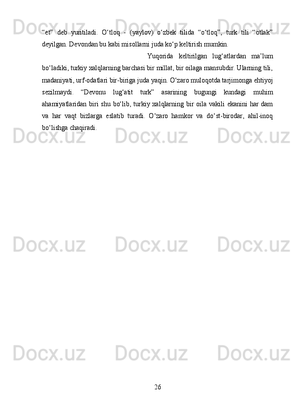 “et”   deb   yuritiladi.   O‘tloq   -   (yaylov)   o‘zbek   tilida   “o‘tloq”,   turk   tili   “otlak”
deyilgan. Devondan bu kabi misollarni juda ko‘p keltirish mumkin. 
Yuqorida   keltirilgan   lug‘atlardan   ma’lum
bo‘ladiki, turkiy xalqlarning barchasi bir millat, bir oilaga mansubdir. Ularning tili,
madaniyati, urf-odatlari bir-biriga juda yaqin. O‘zaro muloqotda tarjimonga ehtiyoj
sezilmaydi.   “Devonu   lug‘atit   turk”   asarining   bugungi   kundagi   muhim
ahamiyatlaridan biri  shu bo‘lib, turkiy xalqlarning bir oila vakili ekanini har dam
va   har   vaqt   bizlarga   eslatib   turadi.   O‘zaro   hamkor   va   do‘st-birodar,   ahil-inoq
bo‘lishga chaqiradi.
26 