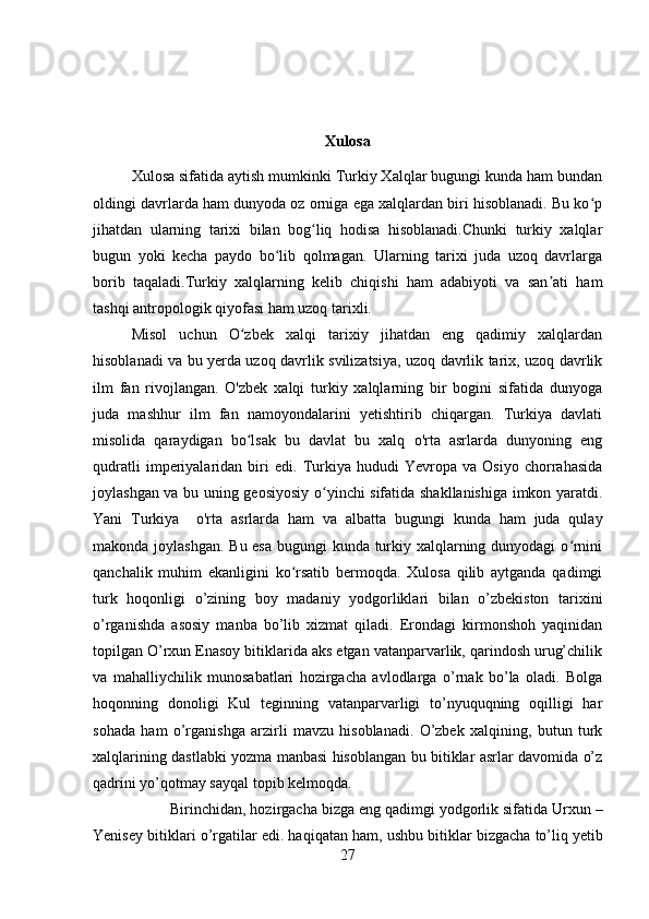 Xulosa
Xulosa sifatida aytish mumkinki Turkiy Xalqlar bugungi kunda ham bundan
oldingi davrlarda ham dunyoda oz orniga ega xalqlardan biri hisoblanadi. Bu ko pʻ
jihatdan   ularning   tarixi   bilan   bog liq   hodisa   hisoblanadi.Chunki   turkiy   xalqlar	
ʻ
bugun   yoki   kecha   paydo   bo lib   qolmagan.   Ularning   tarixi   juda   uzoq   davrlarga	
ʻ
borib   taqaladi.Turkiy   xalqlarning   kelib   chiqishi   ham   adabiyoti   va   san ati   ham	
ʼ
tashqi antropologik qiyofasi ham uzoq tarixli.
Misol   uchun   O zbek   xalqi   tarixiy   jihatdan   eng   qadimiy   xalqlardan	
ʻ
hisoblanadi va bu yerda uzoq davrlik svilizatsiya, uzoq davrlik tarix, uzoq davrlik
ilm   fan   rivojlangan.   O'zbek   xalqi   turkiy   xalqlarning   bir   bogini   sifatida   dunyoga
juda   mashhur   ilm   fan   namoyondalarini   yetishtirib   chiqargan.   Turkiya   davlati
misolida   qaraydigan   bo lsak   bu   davlat   bu   xalq   o'rta   asrlarda   dunyoning   eng
ʻ
qudratli   imperiyalaridan   biri   edi.   Turkiya   hududi   Yevropa   va   Osiyo   chorrahasida
joylashgan va bu uning geosiyosiy o yinchi sifatida shakllanishiga imkon yaratdi.	
ʻ
Yani   Turkiya     o'rta   asrlarda   ham   va   albatta   bugungi   kunda   ham   juda   qulay
makonda joylashgan. Bu esa bugungi kunda turkiy xalqlarning dunyodagi  o rnini	
ʻ
qanchalik   muhim   ekanligini   ko rsatib   bermoqda.   Xulosa   qilib   aytganda   qadimgi	
ʻ
turk   hoqonligi   o’zining   boy   madaniy   yodgorliklari   bilan   o’zbekiston   tarixini
o’rganishda   asosiy   manba   bo’lib   xizmat   qiladi.   Erondagi   kirmonshoh   yaqinidan
topilgan O’rxun Enasoy bitiklarida aks etgan vatanparvarlik, qarindosh urug’chilik
va   mahalliychilik   munosabatlari   hozirgacha   avlodlarga   o’rnak   bo’la   oladi.   Bolga
hoqonning   donoligi   Kul   teginning   vatanparvarligi   to’nyuquqning   oqilligi   har
sohada   ham   o’rganishga   arzirli   mavzu   hisoblanadi.   O’zbek   xalqining,   butun   turk
xalqlarining dastlabki yozma manbasi hisoblangan bu bitiklar asrlar davomida o’z
qadrini yo’qotmay sayqal topib kelmoqda. 
Birinchidan, hozirgacha bizga eng   qadimgi yodgorlik sifatida Urxun –
Yenisey bitiklari o’rgatilar edi. haqiqatan ham, ushbu bitiklar bizgacha to’liq   yetib
27 