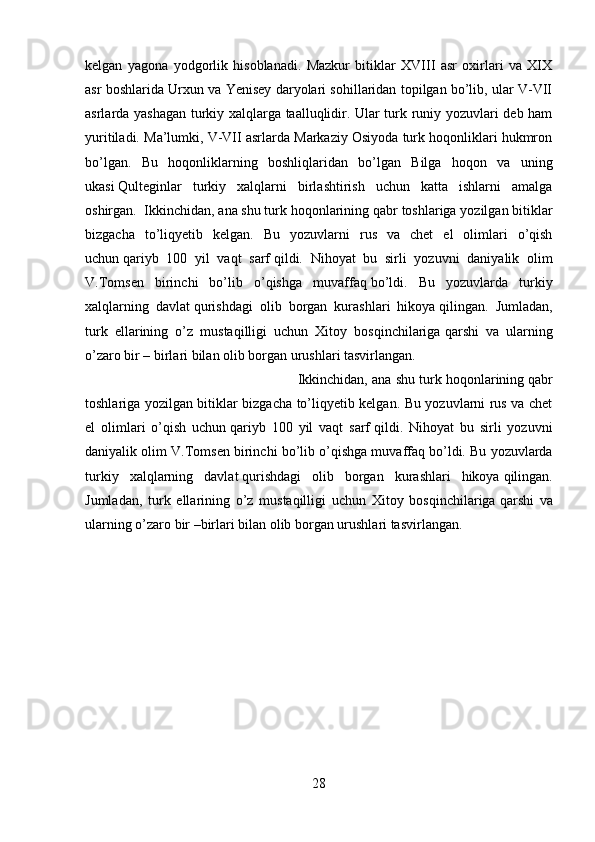 kelgan   yagona   yodgorlik   hisoblanadi.   Mazkur   bitiklar   XVIII   asr   oxirlari   va   XIX
asr boshlarida Urxun va Yenisey daryolari sohillaridan topilgan bo’lib, ular V-VII
asrlarda yashagan turkiy xalqlarga taalluqlidir. Ular turk runiy yozuvlari deb ham
yuritiladi.   Ma’lumki, V-VII asrlarda Markaziy Osiyoda turk hoqonliklari hukmron
bo’lgan.   Bu   hoqonliklarning   boshliqlaridan   bo’lgan   Bilga   hoqon   va   uning
ukasi   Qulteginlar   turkiy   xalqlarni   birlashtirish   uchun   katta   ishlarni   amalga
oshirgan.    Ikkinchidan, ana shu turk hoqonlarining   qabr toshlariga yozilgan bitiklar
bizgacha   to’liqyetib   kelgan.   Bu   yozuvlarni   rus   va   chet   el   olimlari   o’qish
uchun   qariyb   100   yil   vaqt   sarf   qildi.   Nihoyat   bu   sirli   yozuvni   daniyalik   olim
V.Tomsen   birinchi   bo’lib   o’qishga   muvaffaq   bo’ldi.   Bu   yozuvlarda   turkiy
xalqlarning   davlat   qurishdagi   olib   borgan   kurashlari   hikoya   qilingan.   Jumladan,
turk   ellarining   o’z   mustaqilligi   uchun   Xitoy   bosqinchilariga   qarshi   va   ularning
o’zaro bir – birlari bilan olib borgan urushlari tasvirlangan.
Ikkinchidan, ana shu turk hoqonlarining   qabr
toshlariga yozilgan bitiklar bizgacha to’liqyetib kelgan. Bu yozuvlarni rus va chet
el   olimlari   o’qish   uchun   qariyb   100   yil   vaqt   sarf   qildi.   Nihoyat   bu   sirli   yozuvni
daniyalik olim V.Tomsen birinchi bo’lib o’qishga muvaffaq   bo’ldi. Bu yozuvlarda
turkiy   xalqlarning   davlat   qurishdagi   olib   borgan   kurashlari   hikoya   qilingan.
Jumladan,   turk   ellarining   o’z   mustaqilligi   uchun   Xitoy   bosqinchilariga   qarshi   va
ularning o’zaro bir –birlari bilan olib borgan urushlari tasvirlangan. 
28 