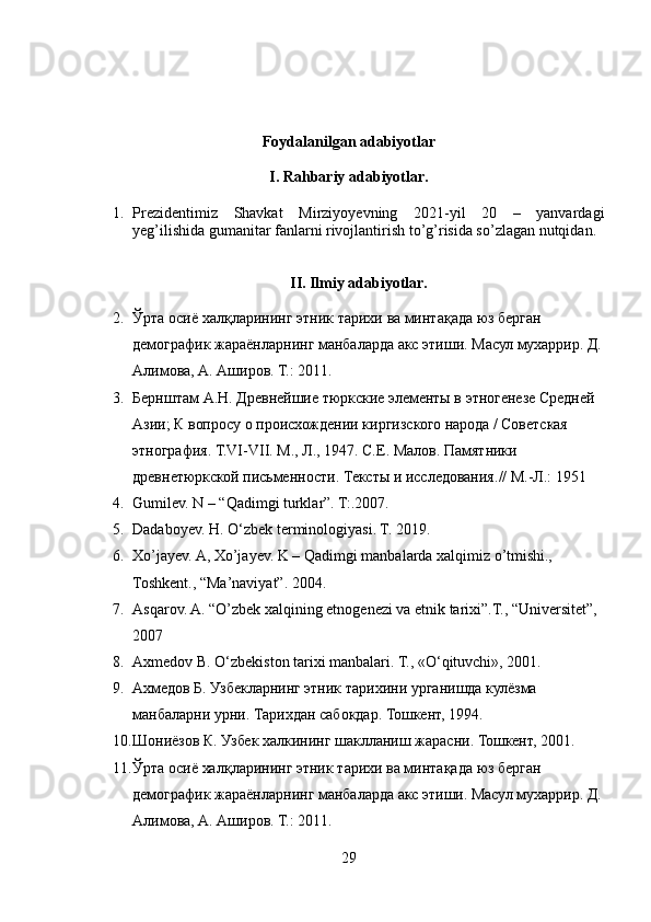 Foydalanilgan adabiyotlar
I. Rahbariy adabiyotlar.
1. Prezidentimiz   Shavkat   Mirziyoyevning   2021-yil   20   –   yanvardagi
yeg’ilishida gumanitar fanlarni rivojlantirish to’g’risida so’zlagan nutqidan.
II. Ilmiy adabiyotlar.
2. Ўрта   осиё   халқларининг   этник   тарихи   ва   минтақада   юз   берган  
демографик   жараёнларнинг   манбаларда   акс   этиши .  Масул мухаррир. Д.
Алимова, А. Аширов. Т.: 2011.
3. Бернштам А.Н. Древнейшие тюркские элементы в этногенезе Средней 
Азии; К вопросу о происхождении киргизского народа / Советская 
этнография. Т.VI-VII. М., Л., 1947 .  С.Е. Малов. Памятники 
древнетюркской письменности. Тексты и исследования. // М.-Л.: 1951
4. Gumilev. N – “Qadimgi turklar”. T:.2007.
5. Dadaboyev. H. O‘zbek terminologiyasi. T. 2019.
6. Xo’jayev. A, Xo’jayev. K – Qadimgi manbalarda xalqimiz o’tmishi., 
Toshkent., “Ma’naviyat”.  2004.
7. Asqarov. A.  “O’zbek xalqining etnogenezi va etnik tarixi”.T., “Universitet”, 
2007
8. Axmedov B. O‘zbekiston tarixi manbalari. T., «O‘qituvchi», 2001.
9. Ахмедов Б. Узбекларнинг этник тарихини урганишда кулёзма 
манбаларни урни. Тарихдан сабокдар. Тошкент, 1994.
10. Шониёзов К. Узбек халкининг шаклланиш жарасни. Тошкент, 2001.
11. Ўрта осиё халқларининг этник тарихи ва минтақада юз берган 
демографик жараёнларнинг манбаларда акс этиши. Масул мухаррир. Д.
Алимова, А. Аширов. Т.: 2011.
29 