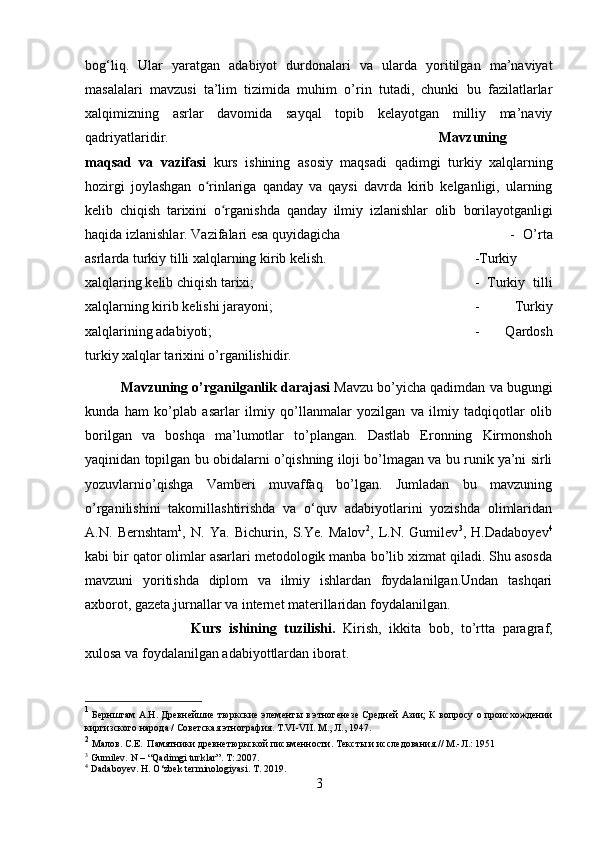 bog‘liq.   Ular   yaratgan   adabiyot   durdonalari   va   ularda   yoritilgan   ma’naviyat
masalalari   mavzusi   ta’lim   tizimida   muhim   o’rin   tutadi,   chunki   bu   fazilatlarlar
xalqimizning   asrlar   davomida   sayqal   topib   kelayotgan   milliy   ma’naviy
qadriyatlaridir.  Mavzuning
maqsad   va   vazifasi   kurs   ishining   asosiy   maqsadi   qadimgi   turkiy   xalqlarning
hozirgi   joylashgan   o rinlariga   qanday   va   qaysi   davrda   kirib   kelganligi,   ularningʻ
kelib   chiqish   tarixini   o rganishda   qanday   ilmiy   izlanishlar   olib  	
ʻ borilayotganligi
haqida izlanishlar. Vazifalari esa quyidagicha  -   O’rta
asrlarda  turkiy tilli xalqlarning kirib kelish.  -Turkiy
xalqlaring kelib chiqish tarixi;  -   Turkiy   tilli
xalqlarning kirib kelishi jarayoni;  -   Turkiy
xalqlarining adabiyoti;  -   Qardosh
turkiy xalqlar tarixini o’rganilishidir.
Mavzuning o’rganilganlik darajasi   Mavzu bo’yicha qadimdan va bugungi
kunda   ham   ko’plab   asarlar   ilmiy   qo’llanmalar   yozilgan   va   ilmiy   tadqiqotlar   olib
borilgan   va   boshqa   ma’lumotlar   to’plangan.   Dastlab   Eronning   Kirmonshoh
yaqinidan topilgan bu obidalarni o’qishning iloji bo’lmagan va bu runik ya’ni sirli
yozuvlarnio’qishga   Vamberi   muvaffaq   bo’lgan.   Jumladan   bu   mavzuning
o’rganilishini   takomillashtirishda   va   o‘quv   adabiyotlarini   yozishda   olimlaridan
A.N.   Bernshtam 1
,   N.   Ya.   Bichurin,   S.Ye.   Malov 2
,   L.N.   Gumilev 3
,   H.Dadaboyev 4
kabi bir qator olimlar asarlari metodologik manba bo’lib xizmat qiladi. Shu asosda
mavzuni   yoritishda   diplom   va   ilmiy   ishlardan   foydalanilgan.Undan   tashqari
axborot, gazeta,jurnallar va internet materillaridan foydalanilgan.
Kurs   ishining   tuzilishi.   Kirish,   ikkita   bob,   to’rtta   paragraf,
xulosa va foydalanilgan adabiyottlardan iborat.
1
  Бернштам А.Н. Древнейшие тюркские элементы в этногенезе Средней Азии; К вопросу о происхождении
киргизского народа / Советская этнография. Т.VI-VII. М., Л., 1947.
2
 Малов. С.Е.  Памятники древнетюркской письменности. Тексты и исследования. // М.-Л.: 1951
3
 Gumilev. N – “Qadimgi turklar”. T:.2007.
4
 Dadaboyev. H. O‘zbek terminologiyasi. T . 2019.
3 