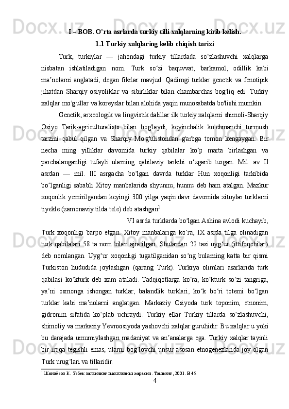 I – BOB. O’rta asrlarda  turkiy tilli xalqlarning kirib kelish.
1.1 Turkiy xalqlaring kelib chiqish tarixi
Turk,   turkiylar   —   jahondagi   turkiy   tillardada   so zlashuvchi   xalqlargaʻ
nisbatan   ishlatiladigan   nom.   Turk   so zi   baquvvat,   barkamol,   odillik   kabi	
ʻ
ma nolarni   anglatadi,   degan   fikrlar   mavjud.   Qadimgi   turklar   genetik   va   fenotipik	
ʼ
jihatdan   Sharqiy   osiyoliklar   va   sibirliklar   bilan   chambarchas   bog'liq   edi.   Turkiy
xalqlar mo'g'ullar va koreyslar bilan alohida yaqin munosabatda bo'lishi mumkin.
Genetik, arxeologik va lingvistik dalillar ilk turkiy xalqlarni shimoli-Sharqiy
Osiyo   Tarik-agriculturalists   bilan   bog'laydi,   keyinchalik   ko'chmanchi   turmush
tarzini   qabul   qilgan   va   Sharqiy   Mo'g'ulistondan   g'arbga   tomon   kengaygan.   Bir
necha   ming   yilliklar   davomida   turkiy   qabilalar   ko p   marta   birlashgan   va	
ʻ
parchalanganligi   tufayli   ularning   qabilaviy   tarkibi   o zgarib   turgan.   Mil.   av   II
ʻ
asrdan   —   mil.   III   asrgacha   bo lgan   davrda   turklar   Hun   xoqonligi   tarkibida	
ʻ
bo lganligi   sababli   Xitoy   manbalarida   shyunnu,   hunnu   deb   ham   atalgan.   Mazkur	
ʻ
xoqonlik yemirilgandan keyingi  300 yilga yaqin davr  davomida xitoylar turklarni
tiyekle (zamonaviy tilda tele) deb atashgan 1
.
VI asrda turklarda bo lgan Ashina avlodi kuchayib,	
ʻ
Turk   xoqonligi   barpo   etgan.   Xitoy   manbalariga   ko ra,   IX   asrda   tilga   olinadigan
ʻ
turk   qabilalari   58   ta  nom   bilan   ajratilgan.  Shulardan  22   tasi   uyg ur   (ittifoqchilar)	
ʻ
deb   nomlangan.   Uyg ur   xoqonligi   tugatilganidan   so ng   bularning   katta   bir   qismi	
ʻ ʻ
Turkiston   hududida   joylashgan   (qarang   Turk).   Turkiya   olimlari   asarlarida   turk
qabilasi   ko kturk   deb   xam   ataladi.   Tadqiqotlarga   ko ra,   ko kturk   so zi   tangriga,	
ʻ ʻ ʻ ʻ
ya ni   osmonga   ishongan   turklar,   balandlik   turklari,   ko k   bo ri   totemi   bo lgan	
ʼ ʻ ʻ ʻ
turklar   kabi   ma nolarni   anglatgan.   Markaziy   Osiyoda   turk   toponim,   etnonim,	
ʼ
gidronim   sifatida   ko plab   uchraydi.   Turkiy   ellar   Turkiy   tillarda   so zlashuvchi,	
ʻ ʻ
shimoliy va markaziy Yevroosiyoda yashovchi xalqlar guruhidir. Bu xalqlar u yoki
bu darajada umumiylashgan madaniyat  va an analarga ega. Turkiy xalqlar  tayinli	
ʼ
bir   irqqa   tegishli   emas,   ularni   bog lovchi   unsur   asosan   etnogenezlarida  joy   olgan	
ʻ
Turk urug lari va tillaridir.	
ʻ
1
 Шониёзов К. Узбек халкининг шаклланиш жарасни. Тошкент, 2001.  B .45.
4 