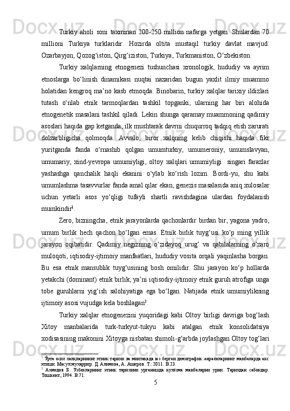 Turkiy   aholi   soni   taxminan   200-250   million   nafarga   yetgan.   Shulardan   70
millioni   Turkiya   turklaridir.   Hozirda   oltita   mustaqil   turkiy   davlat   mavjud:
Ozarbayjon, Qozog iston, Qirg iziston, Turkiya, Turkmaniston, O zbekiston.ʻ ʻ ʻ
Turkiy   xalqlarning   etnogenezi   tushunchasi   xronologik,   hududiy   va   ayrim
etnoslarga   bo‘linish   dinamikasi   nuqtai   nazaridan   bugun   yaxlit   ilmiy   muammo
holatidan kengroq  ma’no  kasb  etmoqda.  Binobarin, turkiy xalqlar  tarixiy ildizlari
tutash   o‘nlab   etnik   tarmoqlardan   tashkil   topganki,   ularning   har   biri   alohida
etnogenetik masalani tashkil qiladi. Lekin shunga qaramay muammoning qadimiy
asoslari haqida gap ketganda, ilk mushtarak davrni chuqurroq tadqiq etish zarurati
dolzarbligicha   qolmoqda.   Avvalo,   biror   xalqning   kelib   chiqishi   haqida   fikr
yuritganda   fanda   o‘rnashib   qolgan   umumturkiy,   umumeroniy,   umumslavyan,
umumariy,   xind-yevropa   umumiyligi,   oltoy   xalqlari   umumiyligi     singari   farazlar
yashashga   qanchalik   haqli   ekanini   o‘ylab   ko‘rish   lozim.   Bordi-yu,   shu   kabi
umumlashma tasavvurlar fanda amal qilar ekan, genezis masalasida aniq xulosalar
uchun   yetarli   asos   yo‘qligi   tufayli   shartli   ravishdagina   ulardan   foydalanish
mumkindir 1
.
Zero, bizningcha, etnik jarayonlarda qachonlardir birdan bir, yagona yadro,
umum   birlik   hech   qachon   bo‘lgan   emas.   Etnik   birlik   tuyg‘usi   ko‘p   ming   yillik
jarayon   oqibatidir.   Qadimiy   negizning   o‘zidayoq   urug‘   va   qabilalarning   o‘zaro
muloqoti, iqtisodiy-ijtimoiy manfaatlari, hududiy vosita orqali yaqinlasha  borgan.
Bu   esa   etnik   mansublik   tuyg‘usining   bosh   omilidir.   Shu   jarayon   ko‘p   hollarda
yetakchi (dominant) etnik birlik, ya’ni iqtisodiy-ijtimoiy etnik guruh atrofiga unga
tobe   guruhlarni   yig‘ish   salohiyatiga   ega   bo‘lgan.   Natijada   etnik   umumiylikning
ijtimoiy asosi vujudga kela boshlagan 2
. 
Turkiy   xalqlar   etnogenezini   yuqoridagi   kabi   Oltoy   birligi   davriga   bog‘lash
Xitoy   manbalarida   turk-turkyut-tukyu   kabi   atalgan   etnik   konsolidatsiya
xodisasining makonini Xitoyga nisbatan shimoli-g‘arbda joylashgan Oltoy tog‘lari
1
 Ўрта осиё халқларининг этник тарихи ва минтақада юз берган демографик жараёнларнинг манбаларда акс
этиши. Масул мухаррир. Д. Алимова, А. Аширов. Т.: 2011.  B .23.
2
  Ахмедов   Б.   Узбекларнинг   этник   тарихини   урганишда   кулёзма   манбаларни   урни.   Тарихдан   сабокдар.
Тошкент, 1994.  B .71.
5 