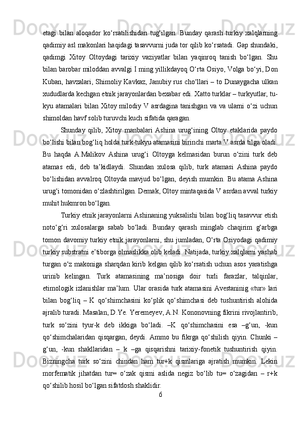 etagi   bilan   aloqador   ko‘rsatilishidan   tug‘ilgan.   Bunday   qarash   turkiy   xalqlarning
qadimiy asl makonlari haqidagi tasavvurni juda tor qilib ko‘rsatadi. Gap shundaki,
qadimgi   Xitoy   Oltoydagi   tarixiy   vaziyatlar   bilan   yaqinroq   tanish   bo‘lgan.   Shu
bilan barobar miloddan avvalgi I ming yillikdayoq O‘rta Osiyo, Volga bo‘yi, Don
Kuban, havzalari, Shimoliy Kavkaz, Janubiy rus cho‘llari – to Dunaygacha ulkan
xududlarda kechgan etnik jarayonlardan bexabar edi. Xatto turklar – turkyutlar, tu-
kyu atamalari  bilan Xitoy milodiy V asrdagina tanishgan  va va ularni  o‘zi uchun
shimoldan havf solib turuvchi kuch sifatida qaragan.
Shunday   qilib,   Xitoy   manbalari   Ashina   urug‘ining   Oltoy   etaklarida   paydo
bo‘lishi bilan bog‘liq holda turk-tukyu atamasini birinchi marta V asrda tilga oladi.
Bu   haqda   A.Malikov   Ashina   urug‘i   Oltoyga   kelmasidan   burun   o‘zini   turk   deb
atamas   edi,   deb   ta’kidlaydi.   Shundan   xulosa   qilib,   turk   atamasi   Ashina   paydo
bo‘lishidan   avvalroq   Oltoyda   mavjud   bo‘lgan,   deyish   mumkin.   Bu   atama   Ashina
urug‘i tomonidan o‘zlashtirilgan. Demak, Oltoy mintaqasida V asrdan avval turkiy
muhit hukmron bo‘lgan. 
Turkiy etnik jarayonlarni Ashinaning yuksalishi bilan bog‘liq tasavvur etish
noto‘g‘ri   xulosalarga   sabab   bo‘ladi.   Bunday   qarash   minglab   chaqirim   g‘arbga
tomon davomiy turkiy etnik jarayonlarni, shu jumladan, O‘rta Osiyodagi  qadimiy
turkiy substratni e’tiborga olmaslikka olib keladi. Natijada, turkiy xalqlarni yashab
turgan o‘z makoniga sharqdan kirib kelgan qilib ko‘rsatish uchun asos yaratishga
urinib   kelingan.   Turk   atamasining   ma’nosiga   doir   turli   farazlar,   talqinlar,
etimologik izlanishlar  ma’lum. Ular  orasida turk atamasini  Avestaninig «tur» lari
bilan   bog‘liq   –   K   qo‘shimchasini   ko‘plik   qo‘shimchasi   deb   tushuntirish   alohida
ajralib turadi. Masalan, D.Ye. Yeremeyev, A.N. Kononovning fikrini rivojlantirib,
turk   so‘zini   tyur-k   deb   ikkiga   bo‘ladi.   –K   qo‘shimchasini   esa   –g‘un,   -kun
qo‘shimchalaridan   qisqargan,   deydi.   Ammo   bu   fikrga   qo‘shilish   qiyin.   Chunki   –
g‘un,   -kun   shakllaridan   –   k   –ga   qisqarishni   tarixiy-fonetik   tushuntirish   qiyin.
Bizningcha   turk   so‘zini   chindan   ham   tur+k   qismlariga   ajratish   mumkin.   Lekin
morfematik   jihatdan   tur=   o‘zak   qismi   aslida   negiz   bo‘lib   tu=   o‘zagidan   –   r+k
qo‘shilib hosil bo‘lgan sifatdosh shaklidir.
6 