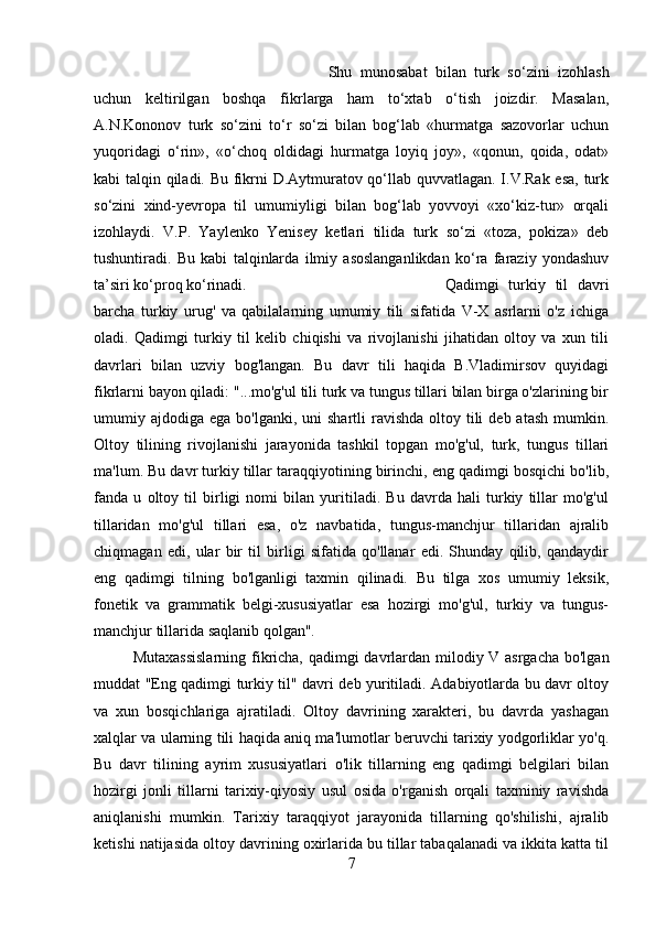 Shu   munosabat   bilan   turk   so‘zini   izohlash
uchun   keltirilgan   boshqa   fikrlarga   ham   to‘xtab   o‘tish   joizdir.   Masalan,
A.N.Kononov   turk   so‘zini   to‘r   so‘zi   bilan   bog‘lab   «hurmatga   sazovorlar   uchun
yuqoridagi   o‘rin»,   «o‘choq   oldidagi   hurmatga   loyiq   joy»,   «qonun,   qoida,   odat»
kabi talqin qiladi. Bu fikrni D.Aytmuratov qo‘llab quvvatlagan. I.V.Rak esa, turk
so‘zini   xind-yevropa   til   umumiyligi   bilan   bog‘lab   yovvoyi   «xo‘kiz-tur»   orqali
izohlaydi.   V.P.   Yaylenko   Yenisey   ketlari   tilida   turk   so‘zi   «toza,   pokiza»   deb
tushuntiradi.   Bu   kabi   talqinlarda   ilmiy   asoslanganlikdan   ko‘ra   faraziy   yondashuv
ta’siri ko‘proq ko‘rinadi. Qadimgi   turkiy   til   davri
barcha   turkiy   urug'   va   qabilalarning   umumiy   tili   sifatida   V-X   asrlarni   o'z   ichiga
oladi.   Qadimgi   turkiy   til   kelib   chiqishi   va   rivojlanishi   jihatidan   oltoy   va   xun   tili
davrlari   bilan   uzviy   bog'langan.   Bu   davr   tili   haqida   B.Vladimirsov   quyidagi
fikrlarni bayon qiladi: "...mo'g'ul tili turk va tungus tillari bilan birga o'zlarining bir
umumiy ajdodiga  ega  bo'lganki, uni   shartli  ravishda  oltoy tili   deb atash  mumkin.
Oltoy   tilining   rivojlanishi   jarayonida   tashkil   topgan   mo'g'ul,   turk,   tungus   tillari
ma'lum. Bu davr turkiy tillar taraqqiyotining birinchi, eng qadimgi bosqichi bo'lib,
fanda   u   oltoy   til   birligi   nomi   bilan   yuritiladi.   Bu   davrda   hali   turkiy   tillar   mo'g'ul
tillaridan   mo'g'ul   tillari   esa,   o'z   navbatida,   tungus-manchjur   tillaridan   ajralib
chiqmagan   edi,   ular   bir   til   birligi   sifatida   qo'llanar   edi.   Shunday   qilib,   qandaydir
eng   qadimgi   tilning   bo'lganligi   taxmin   qilinadi.   Bu   tilga   xos   umumiy   leksik,
fonetik   va   grammatik   belgi-xususiyatlar   esa   hozirgi   mo'g'ul,   turkiy   va   tungus-
manchjur tillarida saqlanib qolgan".
Mutaxassislarning fikricha, qadimgi davrlardan milodiy V asrgacha bo'lgan
muddat "Eng qadimgi turkiy til" davri deb yuritiladi. Adabiyotlarda bu davr oltoy
va   xun   bosqichlariga   ajratiladi.   Oltoy   davrining   xarakteri,   bu   davrda   yashagan
xalqlar va ularning tili haqida aniq ma'lumotlar beruvchi tarixiy yodgorliklar yo'q.
Bu   davr   tilining   ayrim   xususiyatlari   o'lik   tillarning   eng   qadimgi   belgilari   bilan
hozirgi   jonli   tillarni   tarixiy-qiyosiy   usul   osida   o'rganish   orqali   taxminiy   ravishda
aniqlanishi   mumkin.   Tarixiy   taraqqiyot   jarayonida   tillarning   qo'shilishi,   ajralib
ketishi natijasida oltoy davrining oxirlarida bu tillar tabaqalanadi va ikkita katta til
7 