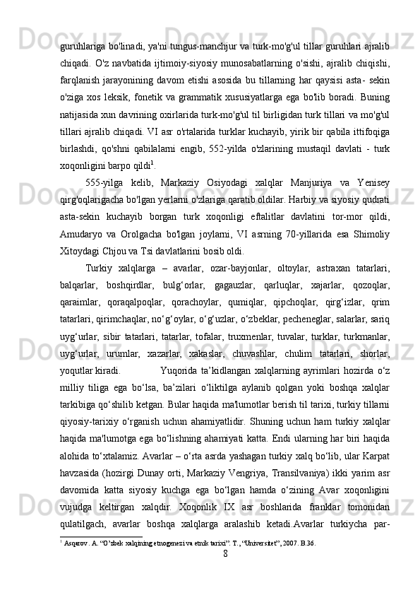 guruhlariga bo'linadi, ya'ni tungus-manchjur va turk-mo'g'ul tillar guruhlari ajralib
chiqadi.   O'z   navbatida   ijtimoiy-siyosiy   munosabatlarning   o'sishi,   ajralib   chiqishi,
farqlanish   jarayonining   davom   etishi   asosida   bu   tillarning   har   qaysisi   asta-   sekin
o'ziga   xos   leksik,   fonetik   va   grammatik   xususiyatlarga   ega   bo'lib   boradi.   Buning
natijasida xun davrining oxirlarida turk-mo'g'ul til birligidan turk tillari va mo'g'ul
tillari ajralib chiqadi. VI asr o'rtalarida turklar kuchayib, yirik bir qabila ittifoqiga
birlashdi,   qo'shni   qabilalarni   engib,   552-yilda   o'zlarining   mustaqil   davlati   -   turk
xoqonligini barpo qildi 1
. 
555-yilga   kelib,   Markaziy   Osiyodagi   xalqlar   Manjuriya   va   Yenisey
qirg'oqlarigacha bo'lgan yerlarni o'zlariga qaratib oldilar. Harbiy va siyosiy qudrati
asta-sekin   kuchayib   borgan   turk   xoqonligi   eftalitlar   davlatini   tor-mor   qildi,
Amudaryo   va   Orolgacha   bo'lgan   joylarni,   VI   asrning   70-yillarida   esa   Shimoliy
Xitoydagi Chjou va Tsi davlatlarini bosib oldi.
Turkiy   xalqlarga   –   avarlar,   ozar-bayjonlar,   oltoylar,   astraxan   tatarlari,
balqarlar,   boshqirdlar,   bulg‘orlar,   gagauzlar,   qarluqlar,   xajarlar,   qozoqlar,
qaraimlar,   qoraqalpoqlar,   qorachoylar,   qumiqlar,   qipchoqlar,   qirg‘izlar,   qrim
tatarlari, qirimchaqlar, no‘g‘oylar, o‘g‘uzlar, o‘zbeklar, pecheneglar, salarlar, sariq
uyg‘urlar,   sibir   tatarlari,   tatarlar,   tofalar,   truxmenlar,   tuvalar,   turklar,   turkmanlar,
uyg‘urlar,   urumlar,   xazarlar,   xakaslar,   chuvashlar,   chulim   tatarlari,   shorlar,
yoqutlar kiradi. Yuqorida   ta’kidlangan   xalqlarning   ayrimlari   hozirda   o‘z
milliy   tiliga   ega   bo‘lsa,   ba’zilari   o‘liktilga   aylanib   qolgan   yoki   boshqa   xalqlar
tarkibiga qo‘shilib ketgan. Bular haqida ma'lumotlar berish til tarixi, turkiy tillarni
qiyosiy-tarixiy   o‘rganish   uchun   ahamiyatlidir.   Shuning   uchun   ham   turkiy   xalqlar
haqida ma'lumotga ega bo‘lishning ahamiyati  katta. Endi  ularning har biri haqida
alohida to‘xtalamiz. Avarlar – o‘rta asrda yashagan turkiy xalq bo‘lib, ular Karpat
havzasida   (hozirgi   Dunay   orti,   Markaziy   Vengriya,   Transilvaniya)   ikki   yarim   asr
davomida   katta   siyosiy   kuchga   ega   bo‘lgan   hamda   o‘zining   Avar   xoqonligini
vujudga   keltirgan   xalqdir.   Xoqonlik   IX   asr   boshlarida   franklar   tomonidan
qulatilgach,   avarlar   boshqa   xalqlarga   aralashib   ketadi.Avarlar   turkiycha   par-
1
  Asqarov .  A. “O’zbek xalqining etnogenezi va etnik tarixi”. T., “Universitet”, 2007. B.36.
8 