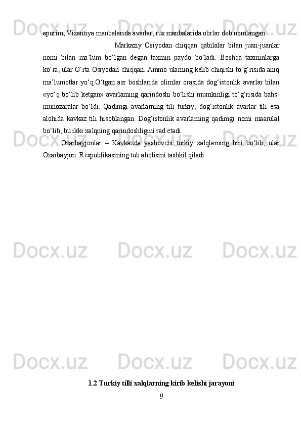 apurim, Vizantiya manbalarida avarlar, rus manbalarida obrlar deb nomlangan. 
Markaziy   Osiyodan   chiqqan   qabilalar   bilan   juan-juanlar
nomi   bilan   ma’lum   bo‘lgan   degan   taxmin   paydo   bo‘ladi.   Boshqa   taxminlarga
ko‘ra, ular O‘rta Osiyodan chiqqan. Ammo ularning kelib chiqishi to‘g‘risida aniq
ma’lumotlar   yo‘q.O‘tgan  asr   boshlarida   olimlar   orasida   dog‘istonlik   avarlar   bilan
«yo‘q bo‘lib ketgan» avarlarning qarindoshi  bo‘lishi mumkinligi to‘g‘risida bahs-
munozaralar   bo‘ldi.   Qadimgi   avarlarning   tili   turkiy,   dog‘istonlik   avarlar   tili   esa
alohida   kavkaz   tili   hisoblangan.   Dog‘istonlik   avarlarning   qadimgi   nomi   maarulal
bo‘lib, bu ikki xalqning qarindoshligini rad etadi.
Ozarbayjonlar   –   Kavkazda   yashovchi   turkiy   xalqlarning   biri   bo‘lib,   ular
Ozarbayjon  Respublikasining tub aholisini tashkil qiladi. 
1.2 Turkiy tilli xalqlarning kirib kelishi jarayoni
9 
